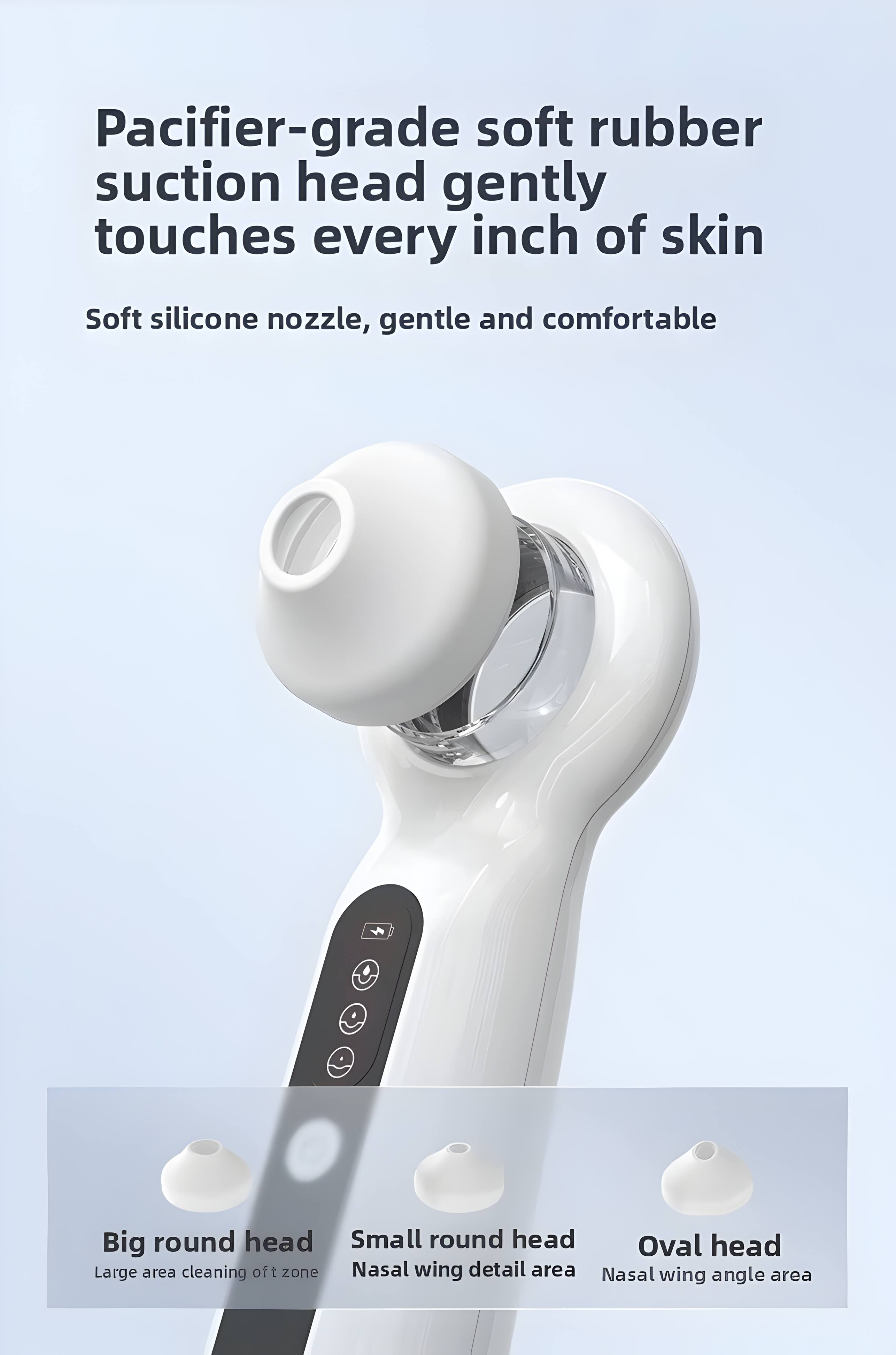 Pacifier-grade soft rubber suction head gently touches every inch of skin  
Soft silicone nozzle, gentle and comfortable  

Big round head  
Small round head  
Oval head  

Large area cleaning of t zone  
Nasal wing detail area  
Nasal wing angle area