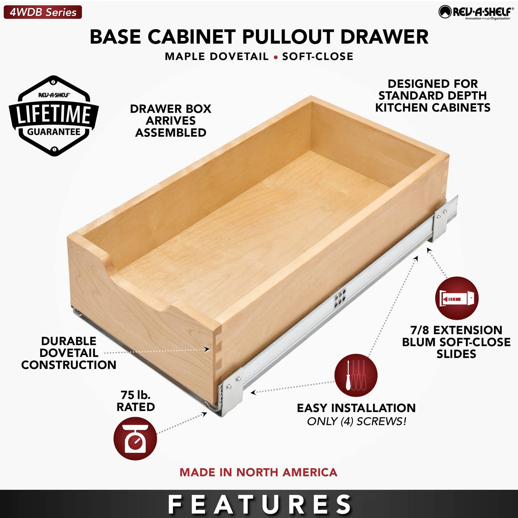 4WDB Series  
BASE CABINET PULLOUT DRAWER  
MAPLE DOVETAIL • SOFT-CLOSE  

- DRAWER BOX ARRIVES ASSEMBLED  
- DURABLE DOVETAIL CONSTRUCTION  
- 75 lb. RATED  
- EASY INSTALLATION ONLY (4) SCREWS!  
- 7/8 EXTENSION BLUM SOFT-CLOSE SLIDES  
- DESIGNED FOR STANDARD DEPTH KITCHEN CABINETS  
- LIFETIME GUARANTEE  
- MADE IN NORTH AMERICA  

FEATURES