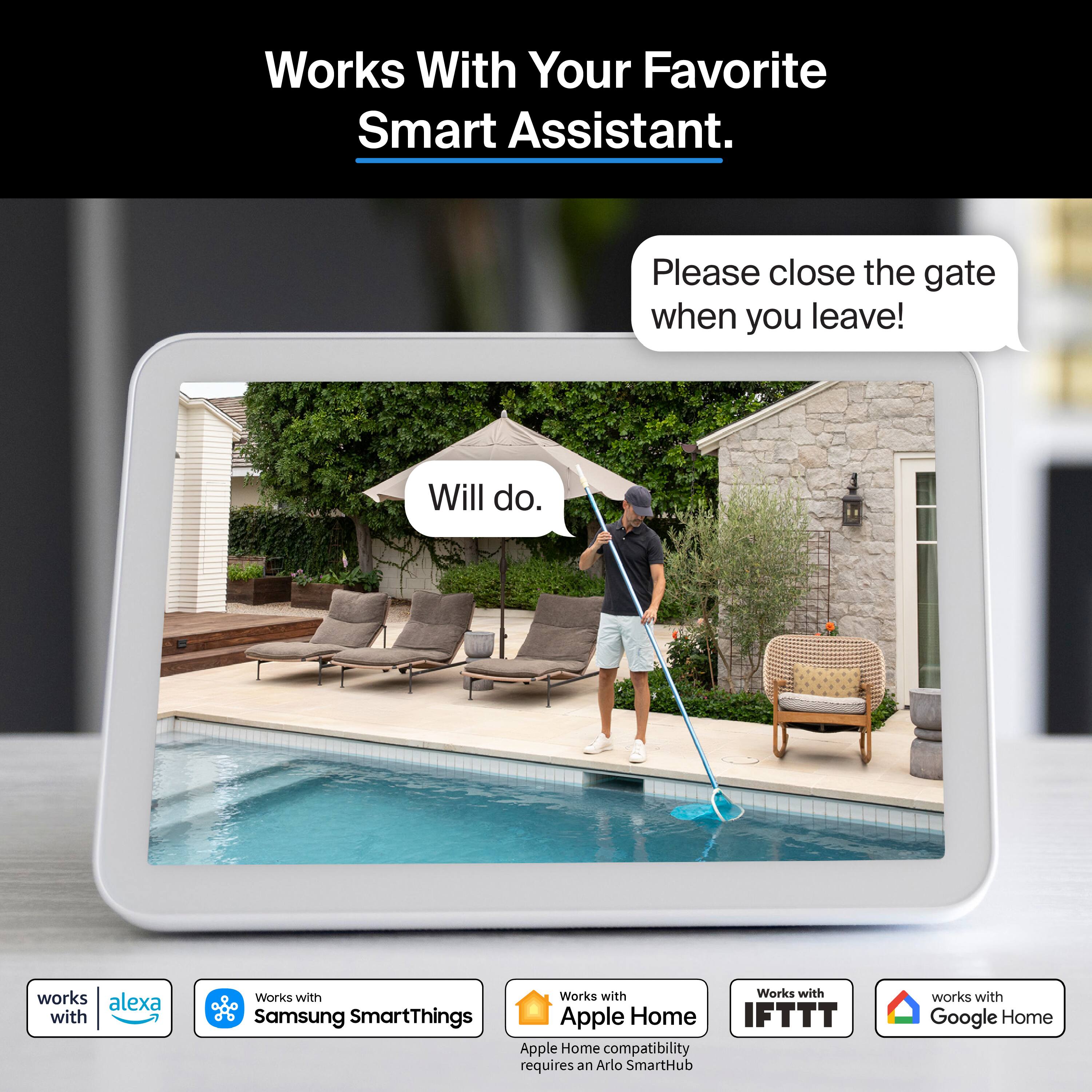 Works With Your Favorite Smart Assistant.

Please close the gate when you leave!
Will do.

works with alexa
Works with Samsung SmartThings
Works with Apple Home
IFTTT
works with Google Home

Apple Home compatibility requires an Arlo SmartHub