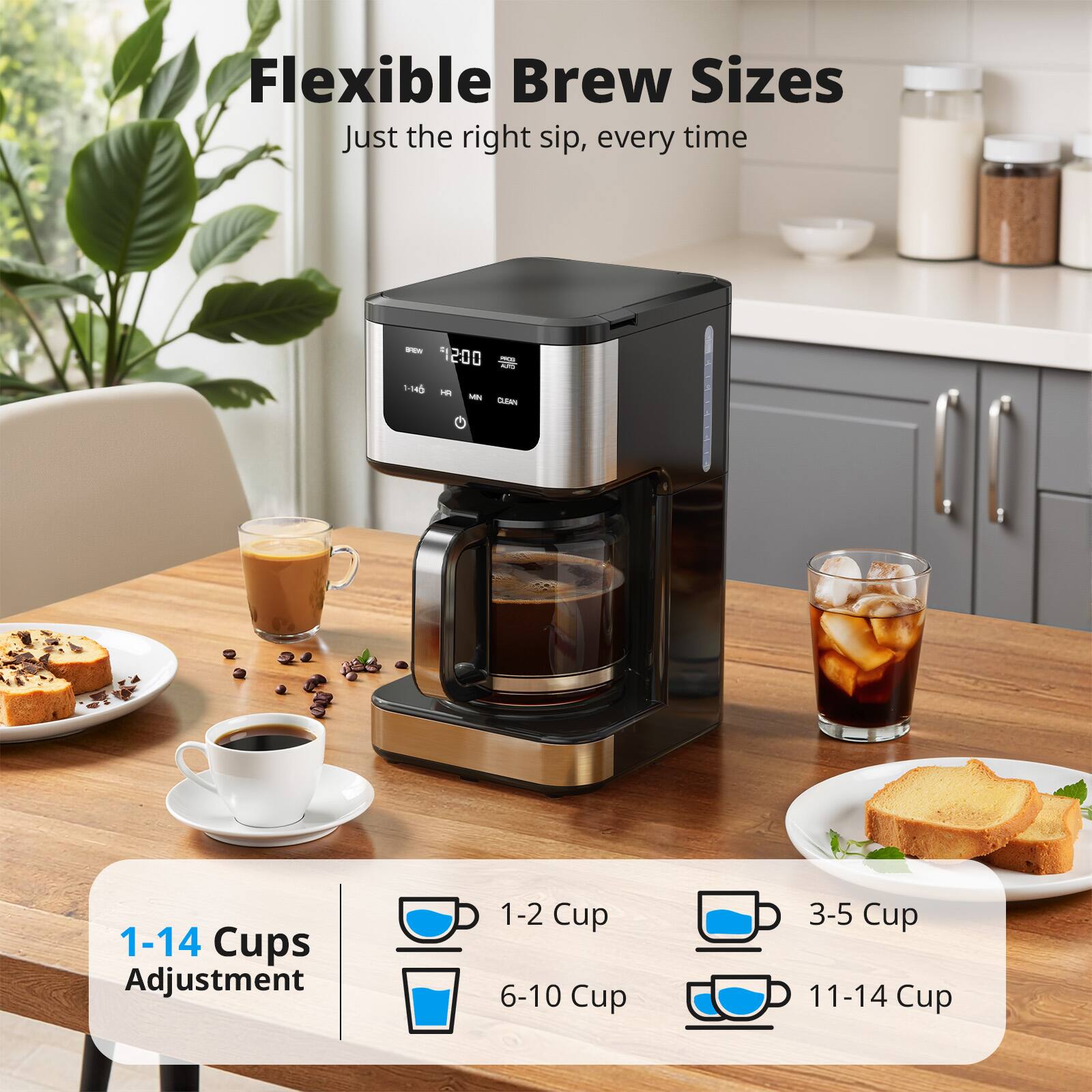 Flexible Brew Sizes  
Just the right sip, every time  

1-14 Cups Adjustment  
1-2 Cup  
6-10 Cup  
3-5 Cup  
11-14 Cup