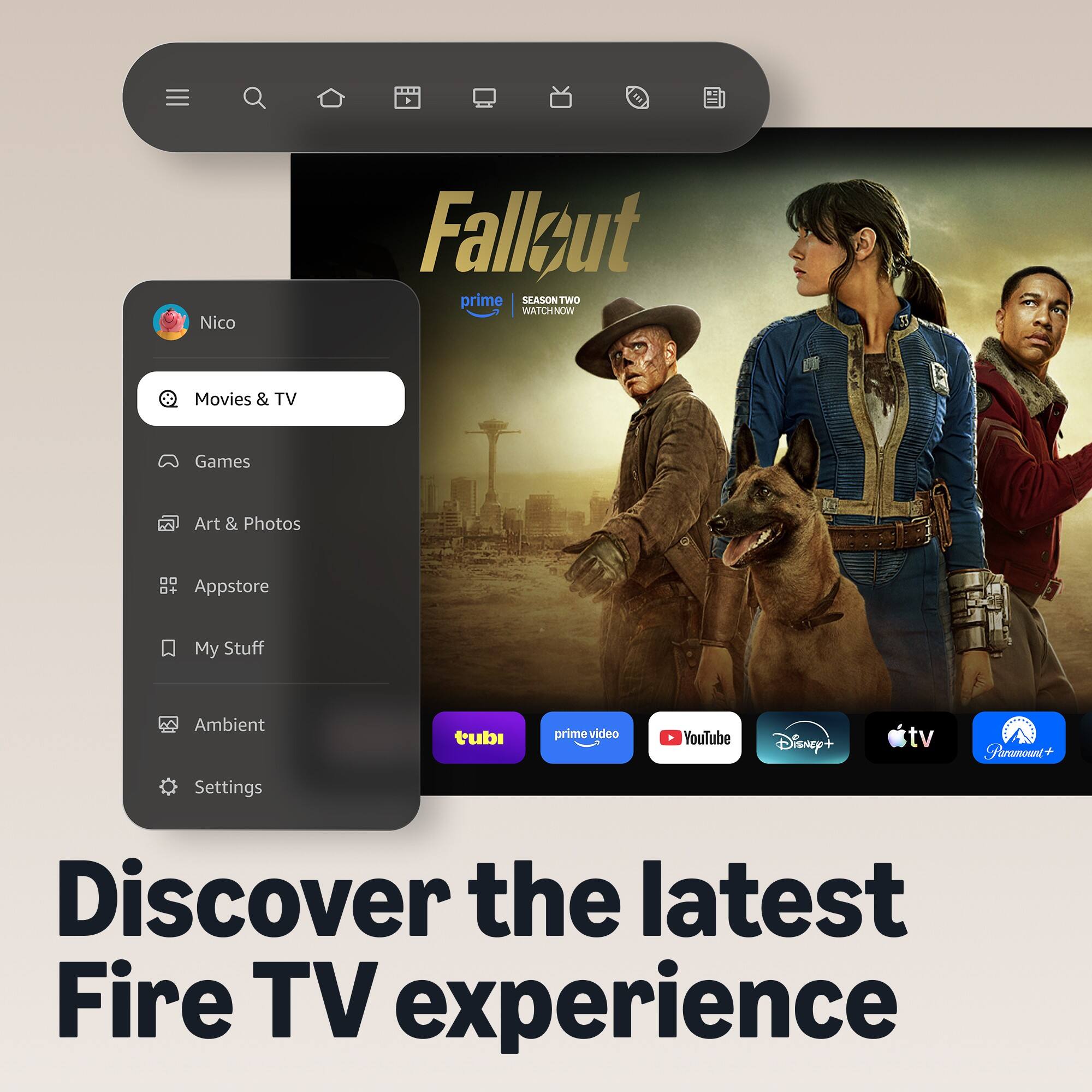 Nico  
Fallout prime SEASON TWO WATCHNOW  
Movies & TV  
Games  
Art & Photos  
Appstore  
My Stuff  
Ambient  
tubi  
primevideo  
YouTube  
Disney+  
tv  
Paramount+  
Settings  
Discover the latest Fire TV experience