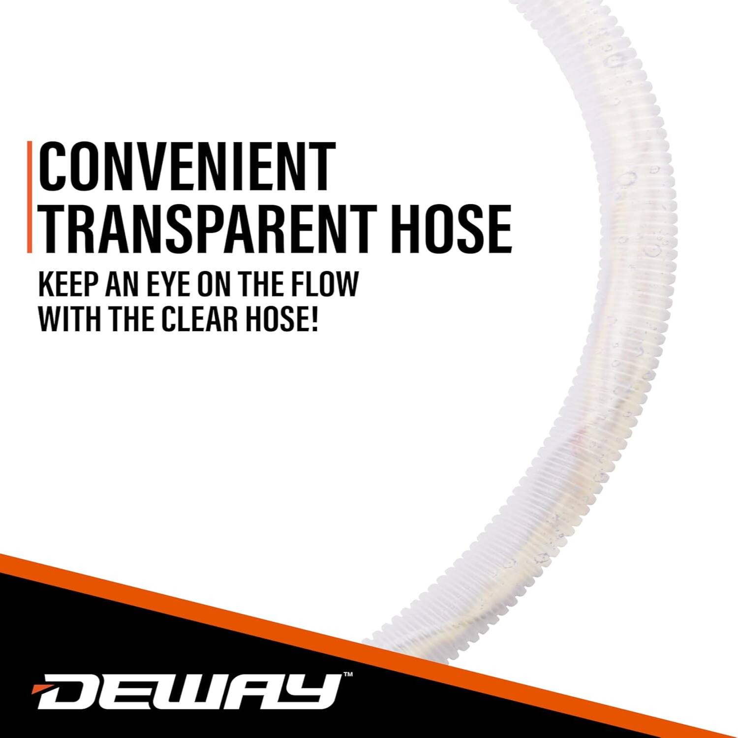 CONVENIENT TRANSPARENT HOSE  
KEEP AN EYE ON THE FLOW WITH THE CLEAR HOSE!  
DEWAY
