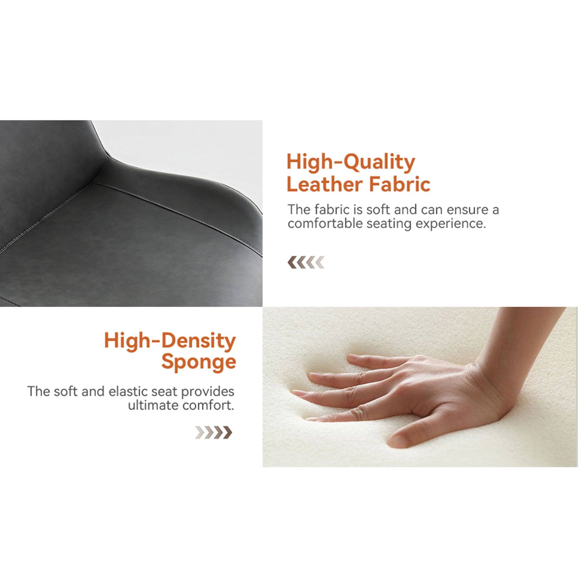 High-Quality Leather Fabric  
The fabric is soft and can ensure a comfortable seating experience.  

High-Density Sponge  
The soft and elastic seat provides ultimate comfort.