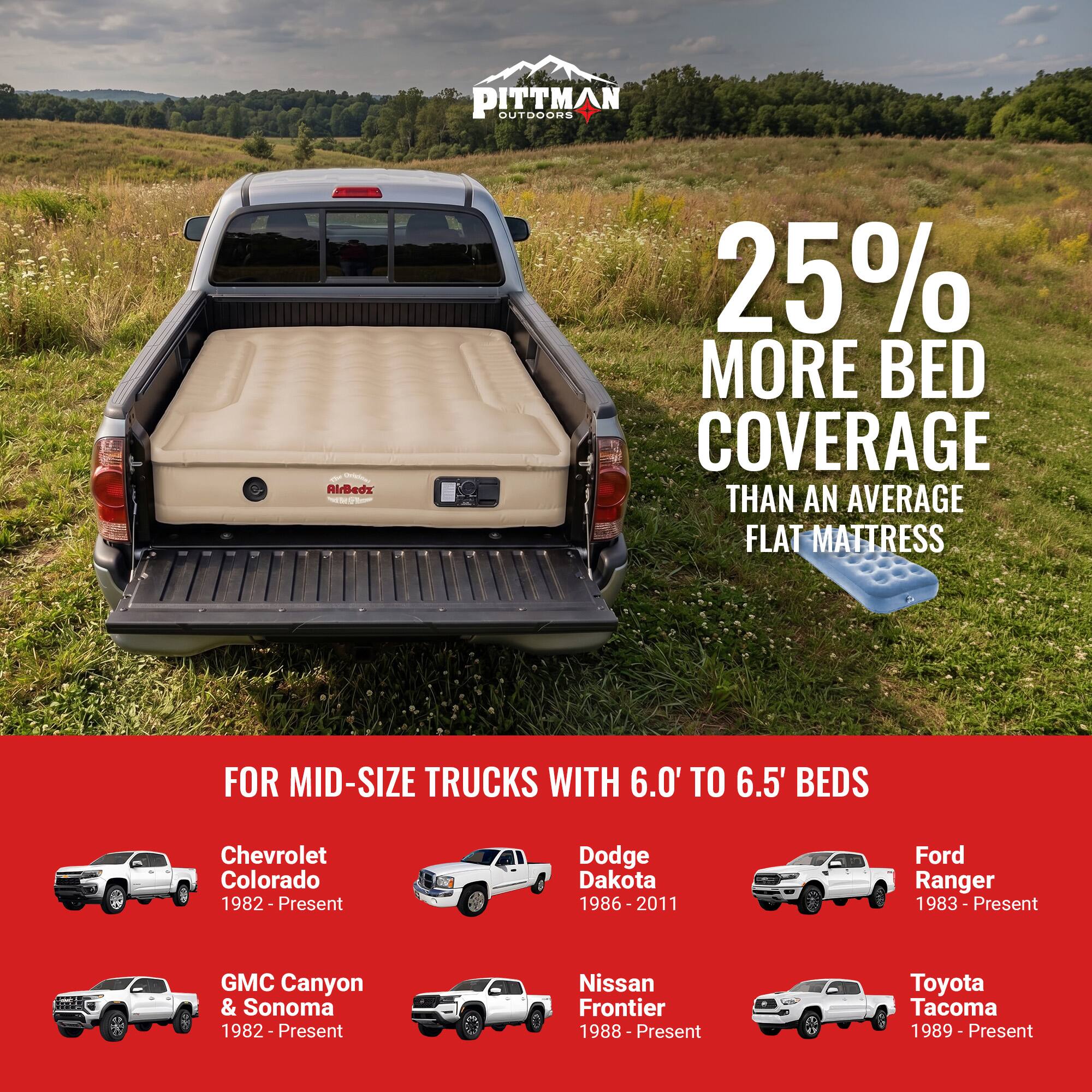 PITTMAN OUTDOORS  
AirBedz  
25% MORE BED COVERAGE THAN AN AVERAGE FLAT MATTRESS FOR MID-SIZE TRUCKS WITH 6.0' TO 6.5' BEDS  
Chevrolet Colorado 1982 - Present  
Dodge Dakota 1986 - 2011  
Ford Ranger 1983 - Present  
GMC Canyon & Sonoma 1982 - Present  
Nissan Frontier 1988 - Present  
Toyota Tacoma 1989 - Present