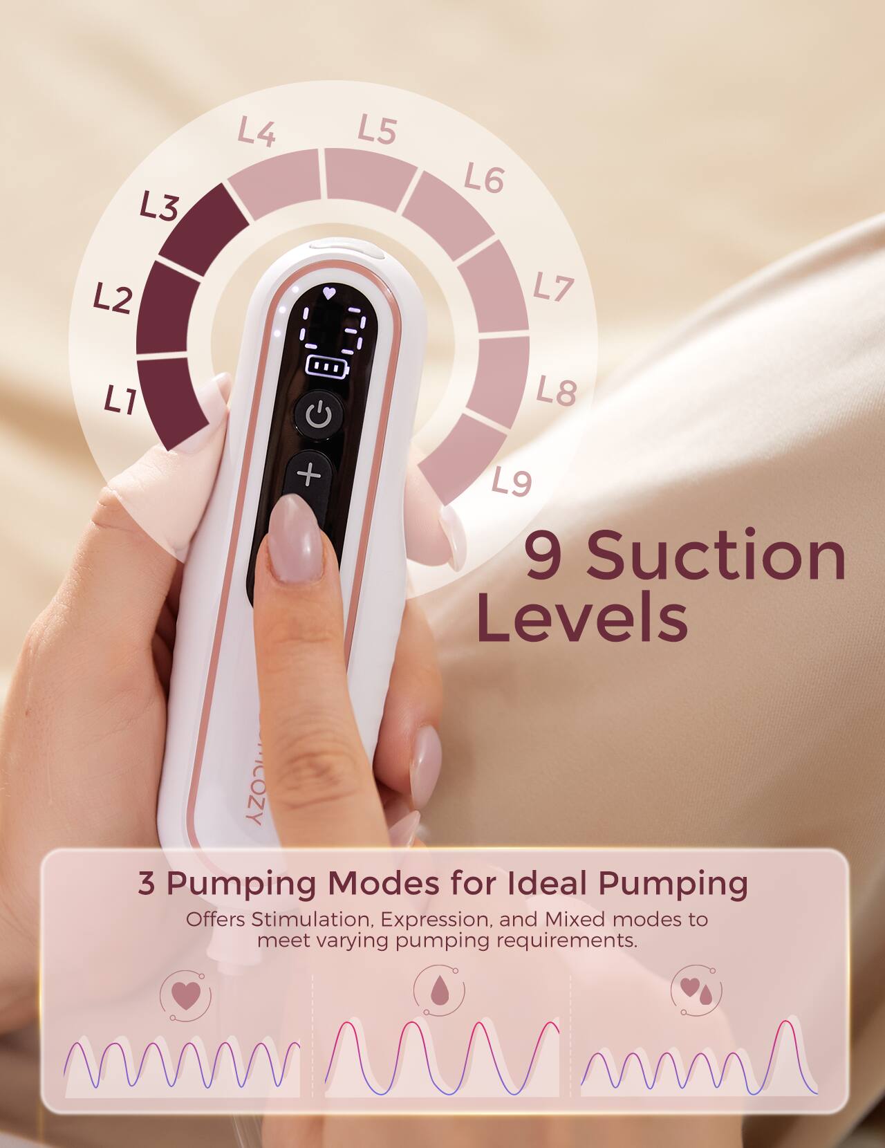 L1 L2 L3 L4 L5 L6 L7 L8 L9 9 Suction Levels COZY 3 Pumping Modes for Ideal Pumping Offers Stimulation, Expression, and Mixed modes to meet varying pumping requirements.