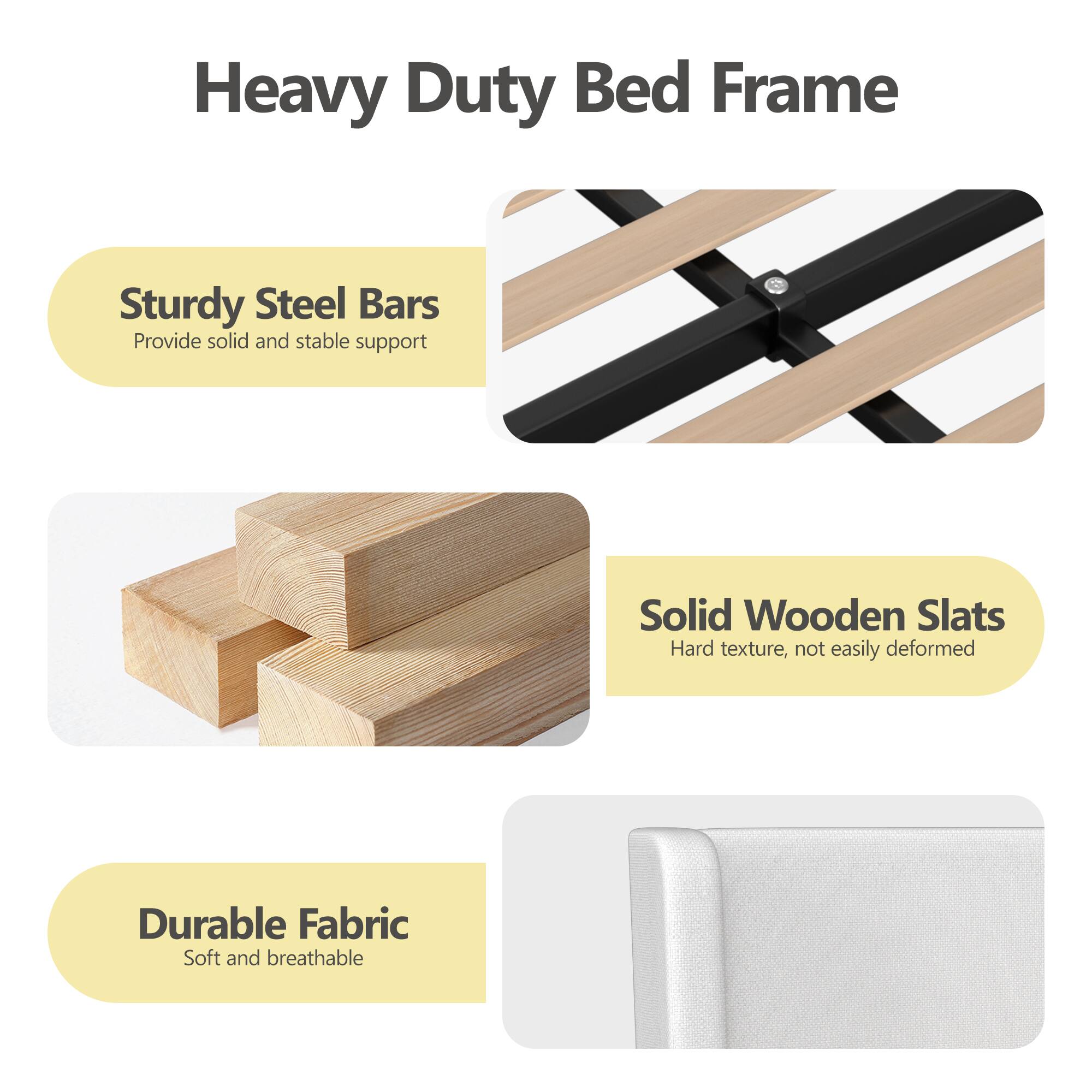 Heavy Duty Bed Frame

- Sturdy Steel Bars
  - Provide solid and stable support

- Solid Wooden Slats
  - Hard texture, not easily deformed

- Durable Fabric
  - Soft and breathable