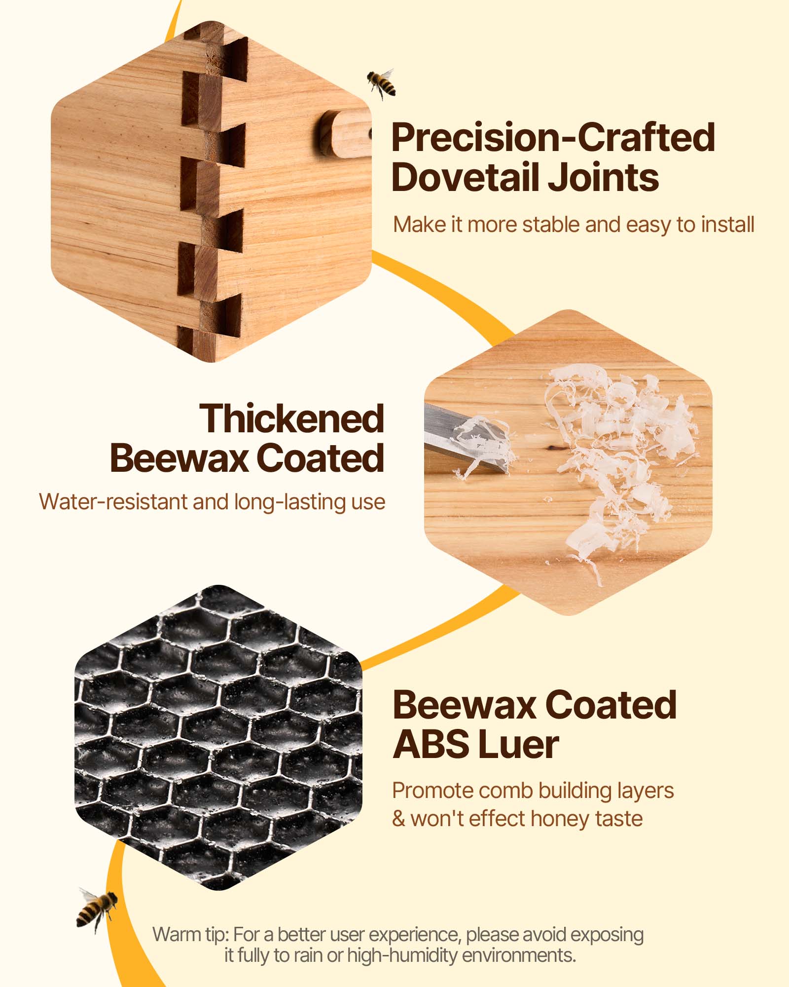 Precision-Crafted Dovetail Joints  
Make it more stable and easy to install  

Thickened Beewax Coated  
Water-resistant and long-lasting use  

Beewax Coated ABS Luer  
Promote comb building layers & won't affect honey taste  

Warm tip: For a better user experience, please avoid exposing it fully to rain or high-humidity environments.