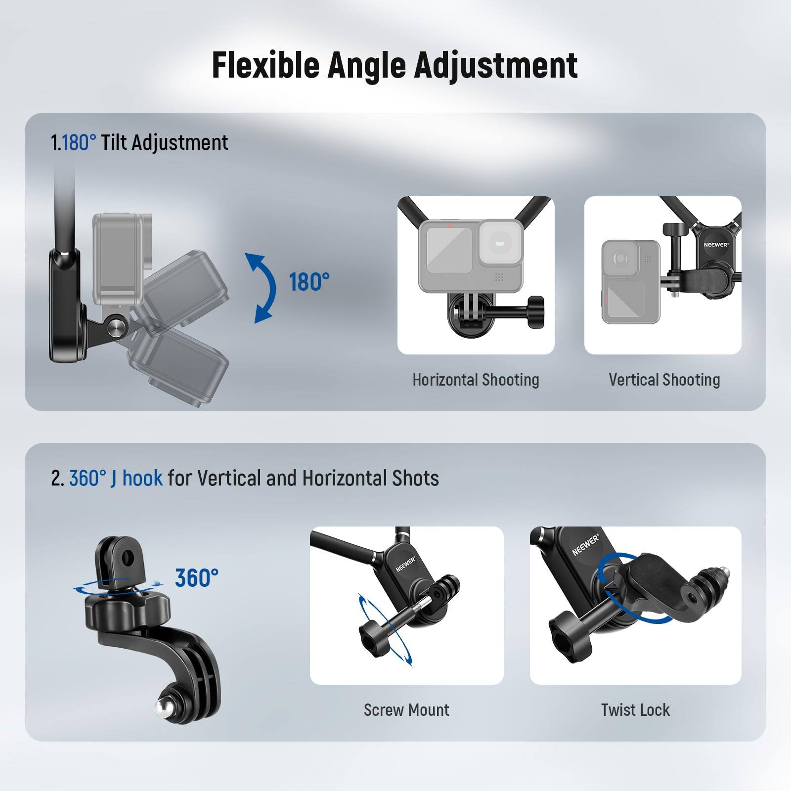 Flexible Angle Adjustment

1. 1.180° Tilt Adjustment - NEWEER
   - 180°
   - Horizontal Shooting
   - Vertical Shooting

2. 360° J hook for Vertical and Horizontal Shots
   - 360°
   - Screw Mount
   - Twist Lock