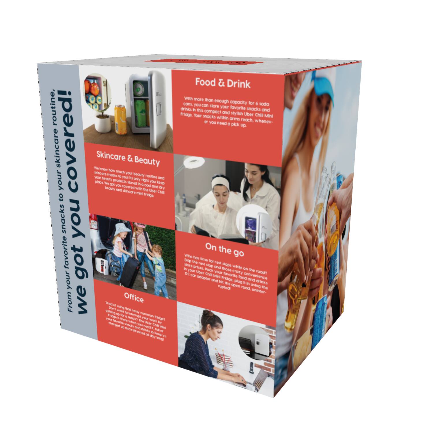 We got your favorite snacks to your skincare routine!

Food & Drink
With more than enough capacity for soda, snacks and drinks. Your favorite snacks and drinks in a cool and compact Uber Chill Mini Fridge. Your snacks chilled within arms reach, whenever you need a pick up.

Skincare & Beauty
We know much your beauty routine and skincare products are rightly your beauty and skincare mini fridge.

On the go
Who has time for pricey pop-up shops? Pock your favorite convenience stores and plug in the mini fridge. Save time and money. Open it up and enjoy your favorite drinks.

Office
Try that tiny, common fridge? Best used to keep your work by your side. That you can use and refresh all day long.