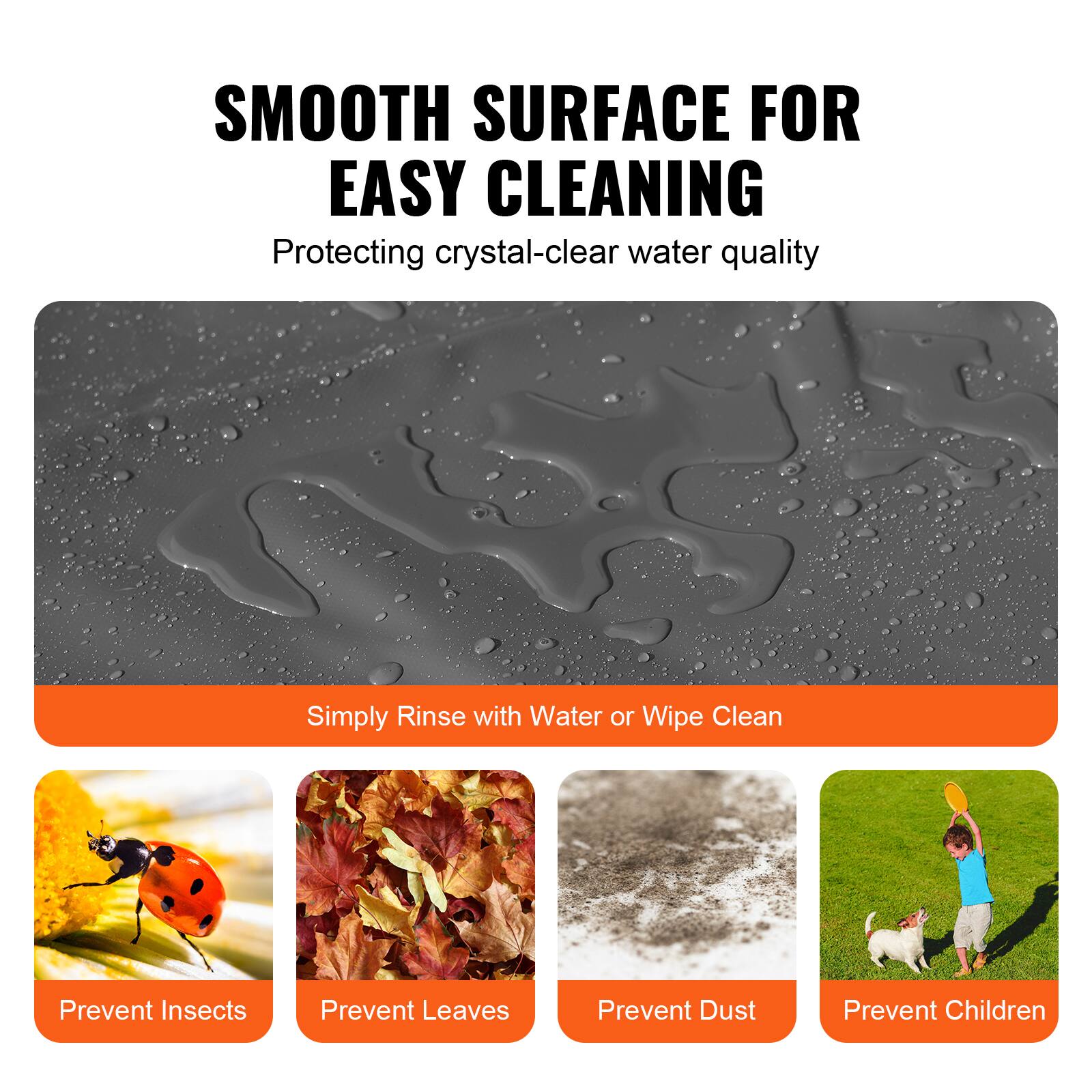 SMOOTH SURFACE FOR EASY CLEANING  
Protecting crystal-clear water quality  

Simply Rinse with Water or Wipe Clean  

Prevent Insects  
Prevent Leaves  
Prevent Dust  
Prevent Children