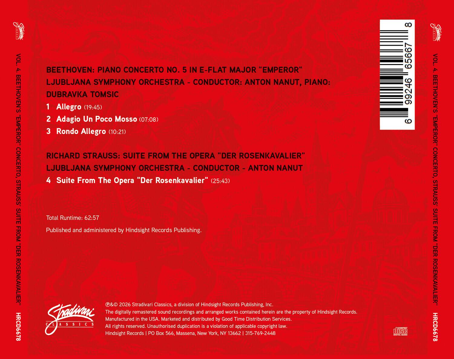 VOL. 4. BEETHOVEN'S "EMPEROR" CONCERTO, STRAUSS SUITE FROM "DER ROSENKAVALIER" HRCD6678

BEETHOVEN: PIANO CONCERTO NO. 5 IN E-FLAT MAJOR "EMPEROR"
LJUBLJANA SYMPHONY ORCHESTRA - CONDUCTOR: ANTON NANUT, PIANO: DUBRAVKA TOMSIC
1 Allegro (19:45)
2 Adagio Un Poco Mosso (07:08)
3 Rondo Allegro (10:21)

RICHARD STRAUSS: SUITE FROM THE OPERA "DER ROSENKAVALIER"
LJUBLJANA SYMPHONY ORCHESTRA - CONDUCTOR - ANTON NANUT
4 Suite From The Opera "Der Rosenkavalier" (25:43)

Total Runtime: 62:57

Published and administered by Hindsight Records Publishing.

©& 2026 Stradivari Classics, a division of Hindsight Records Publishing, Inc.
The digitally remastered sound recordings and arranged works