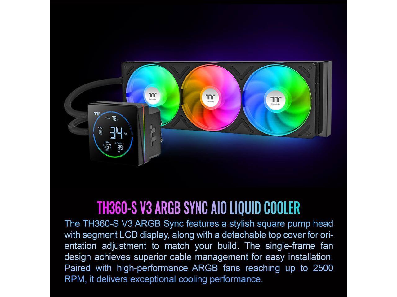 "YY VAc 18% CPU U 34 1e FREO PORER 5.67 89 Cha L TH360-S V3 ARGB SYNC AIO LIQUID COOLER

The TH360-S V3 ARGB Sync features a stylish square pump head with segment LCD display, along with a detachable top cover for orientation adjustment to match your build. The single-frame fan design achieves superior cable management for easy installation. Paired with high-performance ARGB fans reaching up to 2500 RPM, it delivers exceptional cooling performance."