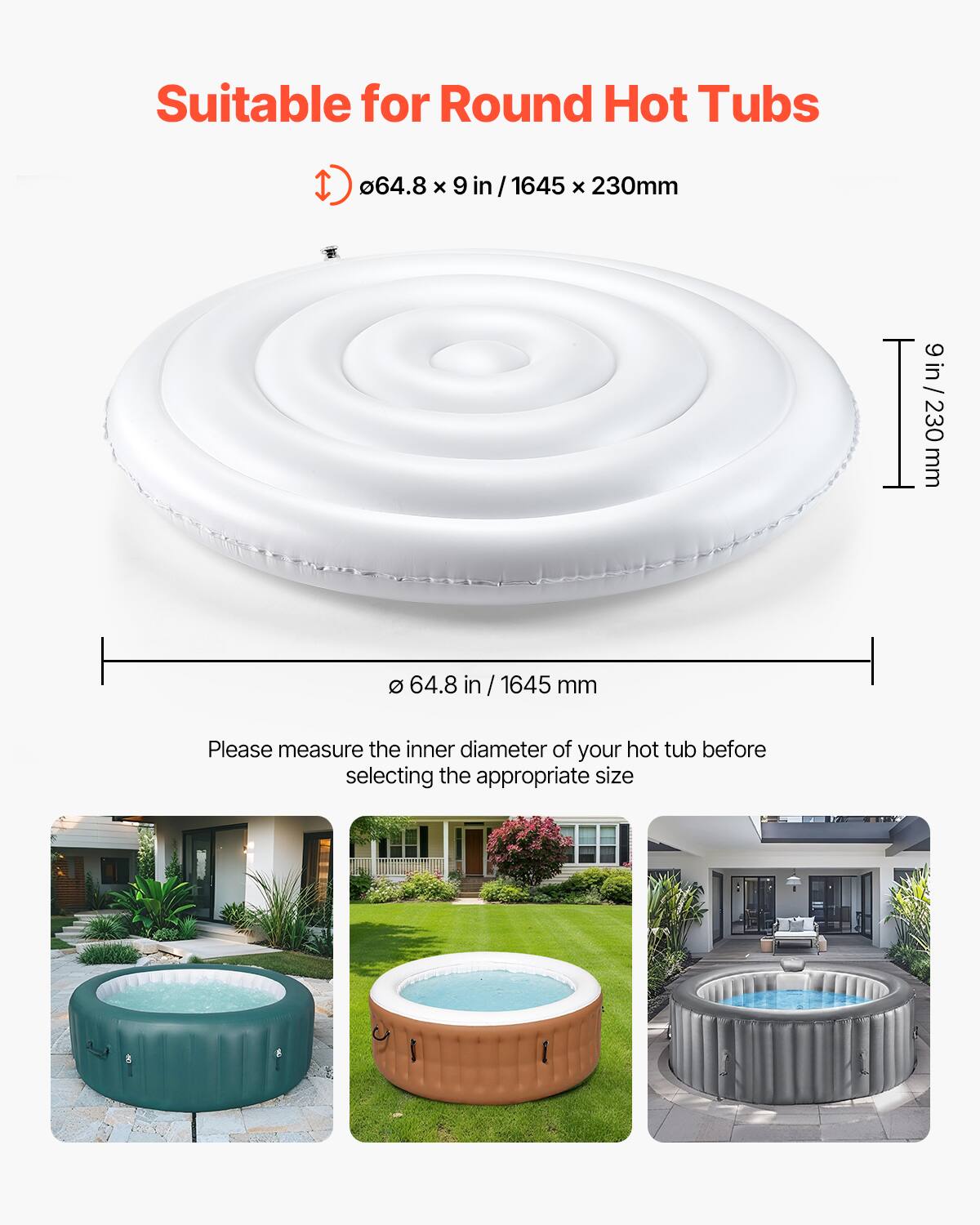 Suitable for Round Hot Tubs

Ø64.8 x 9 in / 1645 x 230mm

Please measure the inner diameter of your hot tub before selecting the appropriate size