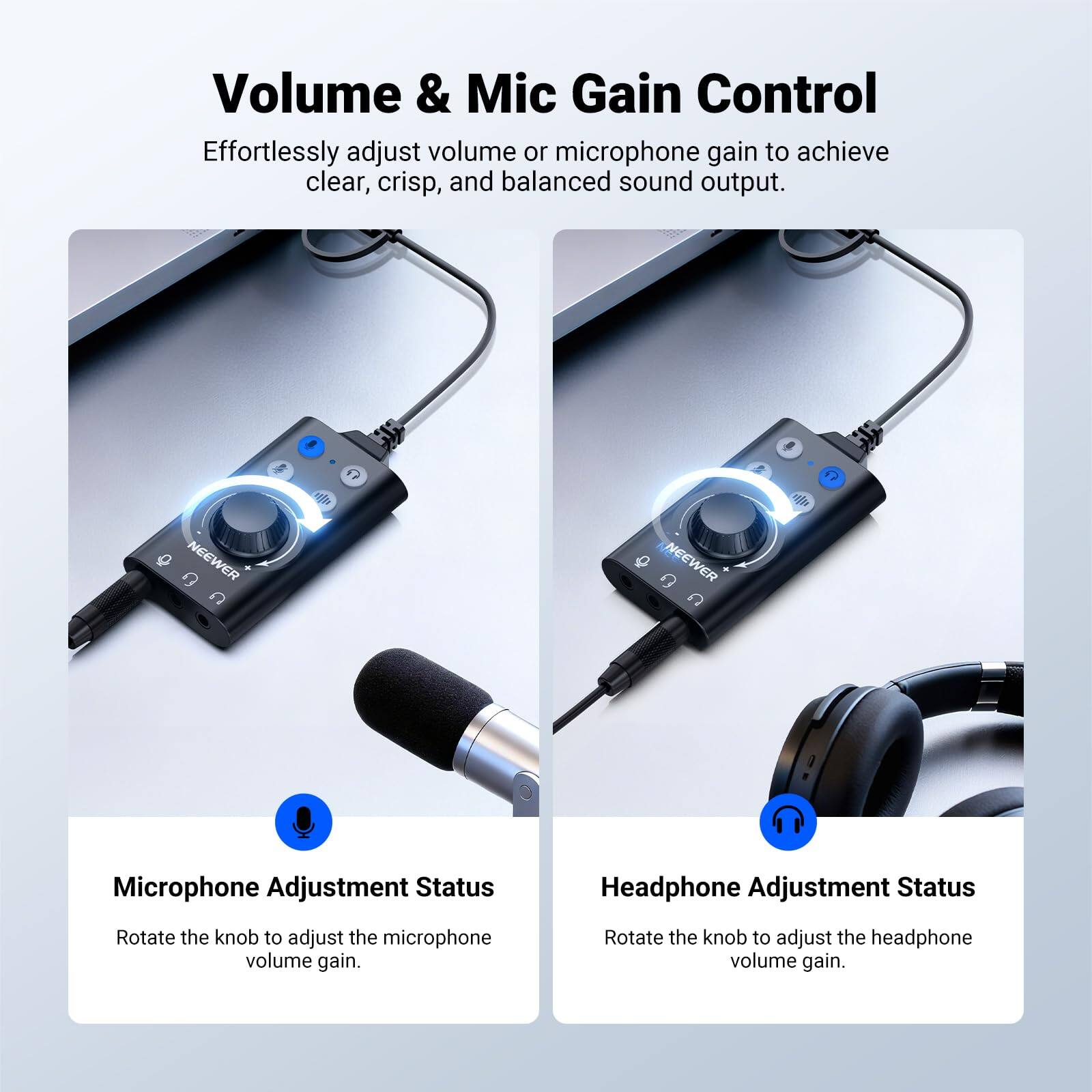 Volume & Mic Gain Control  
Effortlessly adjust volume or microphone gain to achieve clear, crisp, and balanced sound output.

NEEWER C P 7

Microphone Adjustment Status  
Rotate the knob to adjust the microphone volume gain.

Headphone Adjustment Status  
Rotate the knob to adjust the headphone volume gain.