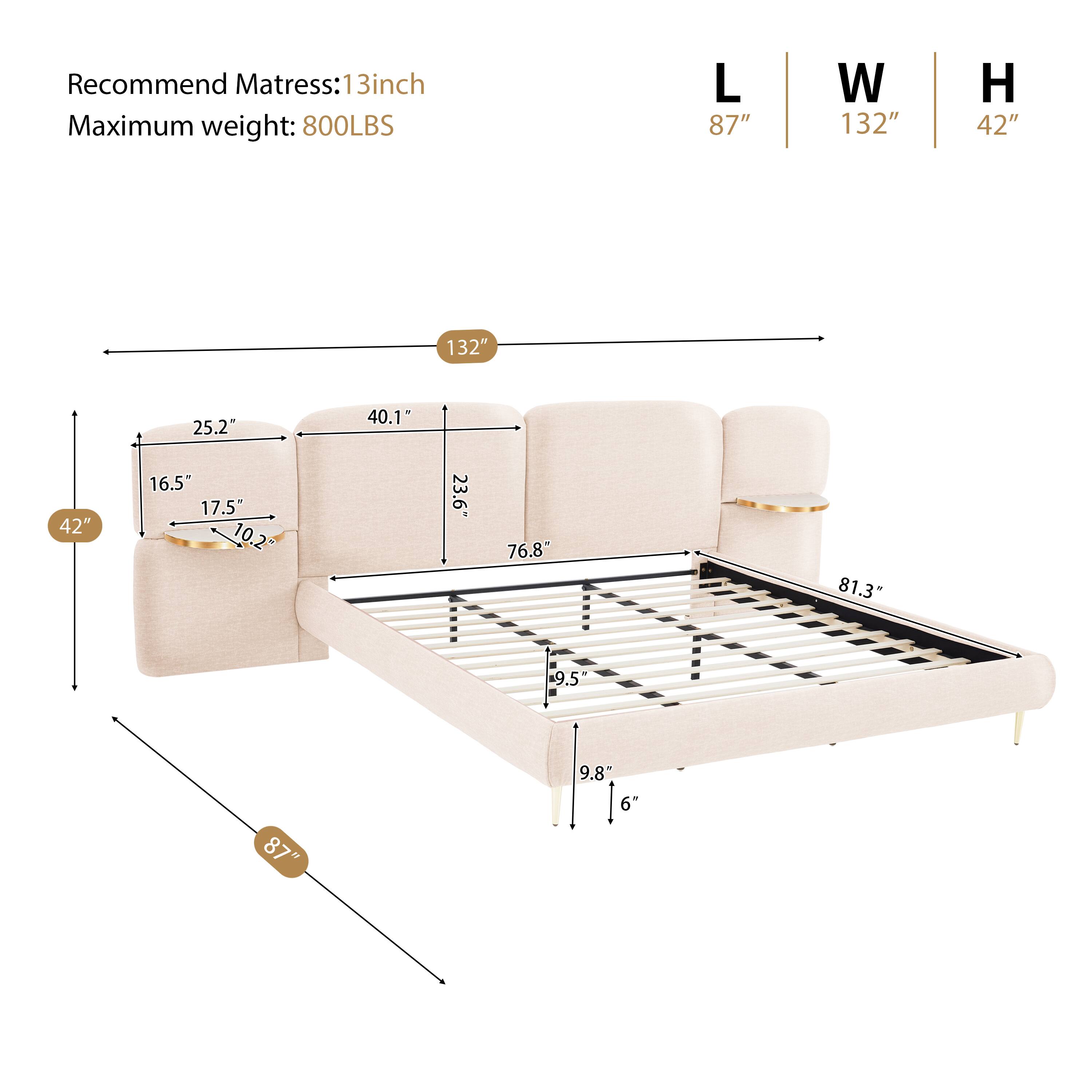 Recommend Mattress: 13inch  
Maximum weight: 800LBS  
L 87" W 132" H 42"  
132" 25.2" 40.1" 42" 16.5" 17.5" 10.2 23.6" 76.8" 81.3 9.5" 87" 9.8" 6"