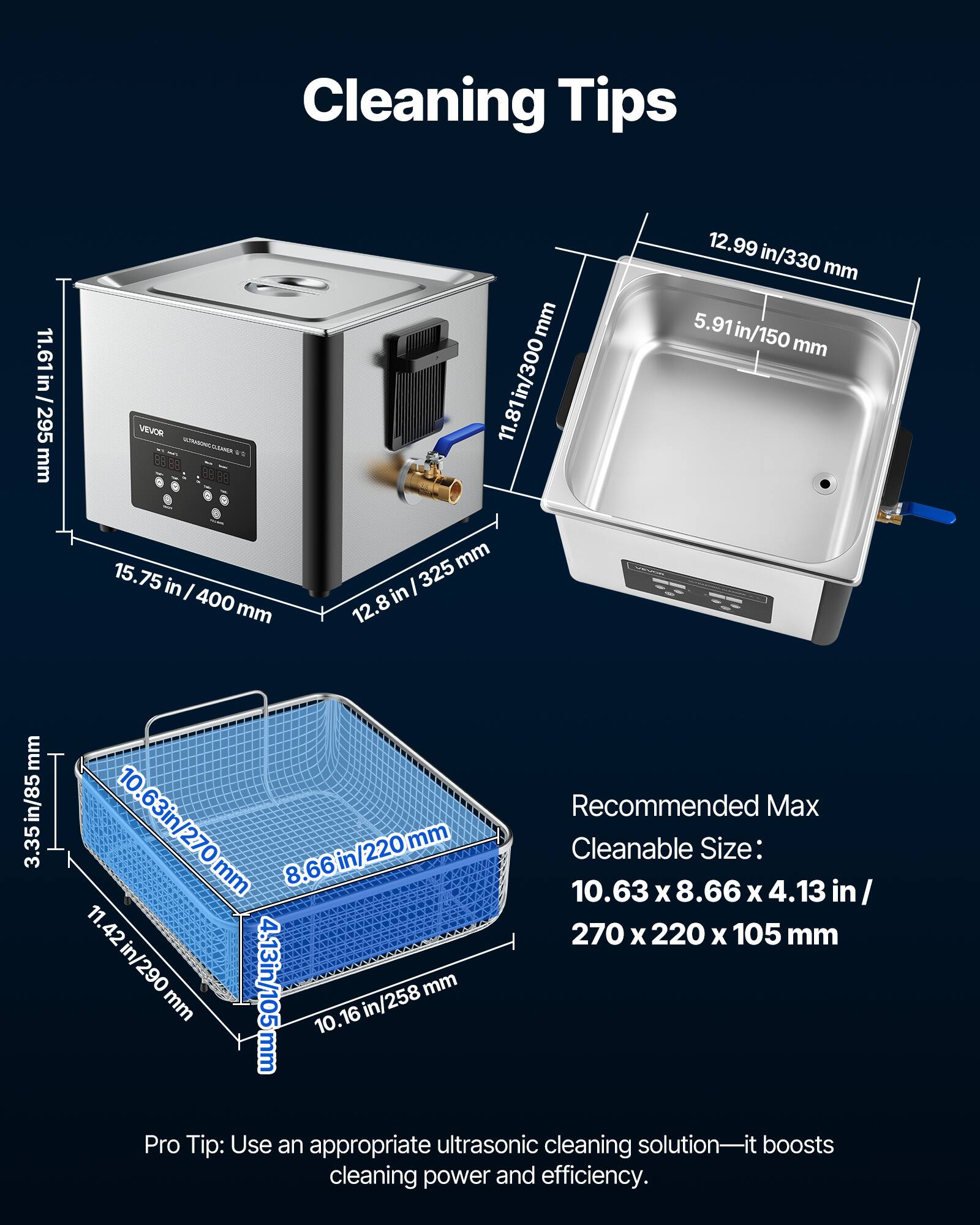 Cleaning Tips

11.61 in / 295 mm

VEVOR ULTRASCHIC CLEAMER 15.75 in / 400 mm

11.81 in / 300 mm

12.99 in / 330 mm

5.91 in / 150 mm

3.35 in / 85 mm

Recommended Max Cleanable Size: 10.63 in / 270 mm x 8.66 in / 220 mm x 4.13 in / 105 mm

Pro Tip: Use an appropriate ultrasonic cleaning solution—it boosts cleaning power and efficiency.