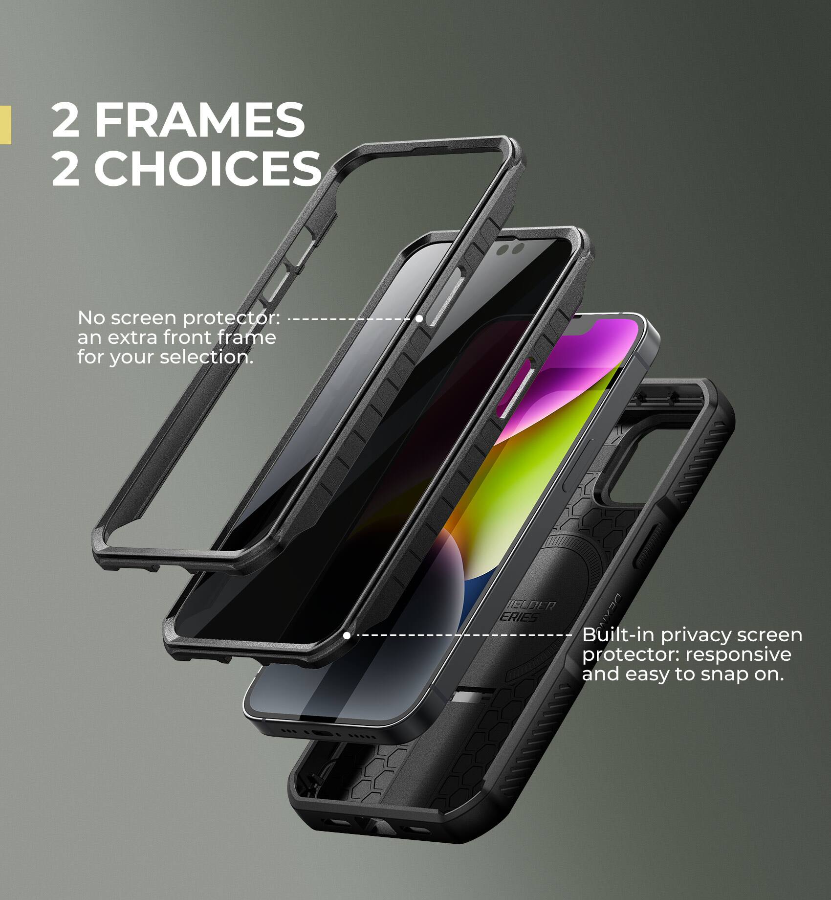 2 FRAMES 2 CHOICES

No screen protector: an extra front frame for your selection.

Built-in privacy screen protector: responsive and easy to snap on.