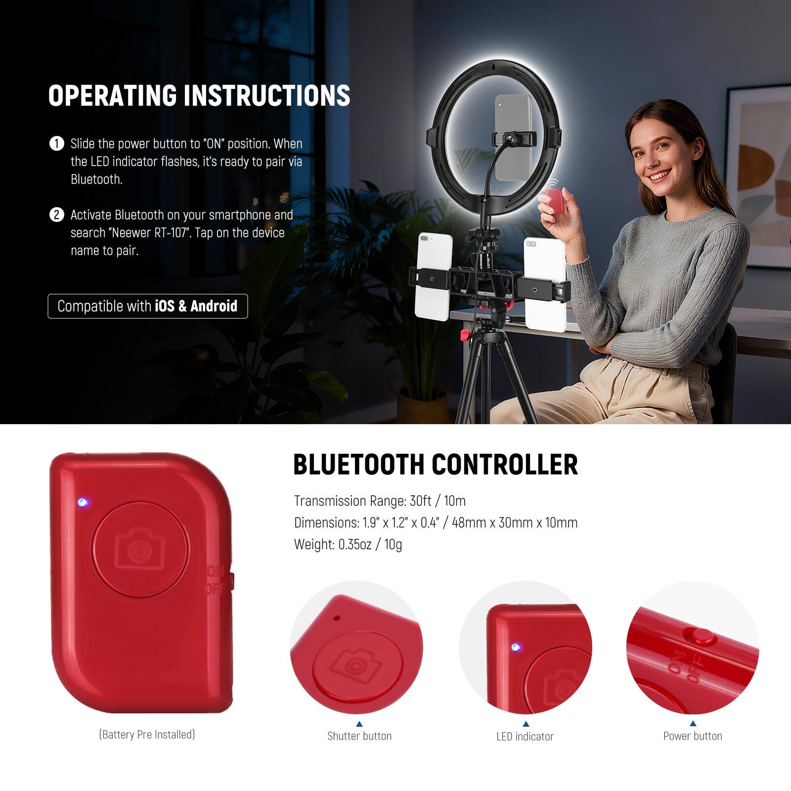**OPERATING INSTRUCTIONS**

1. Slide the power button to "ON" position. When the LED indicator flashes, it's ready to pair via Bluetooth.
2. Activate Bluetooth on your smartphone and search "Neewer RT-107". Tap on the device name to pair.

Compatible with iOS & Android

**BLUETOOTH CONTROLLER**

- Transmission Range: 30ft / 10m
- Dimensions: 1.9" x 1.2" x 0.4" / 48mm x 30mm x 10mm
- Weight: 0.35oz / 10g (Battery Pre Installed)

- Shutter button
- LED indicator
- Power button