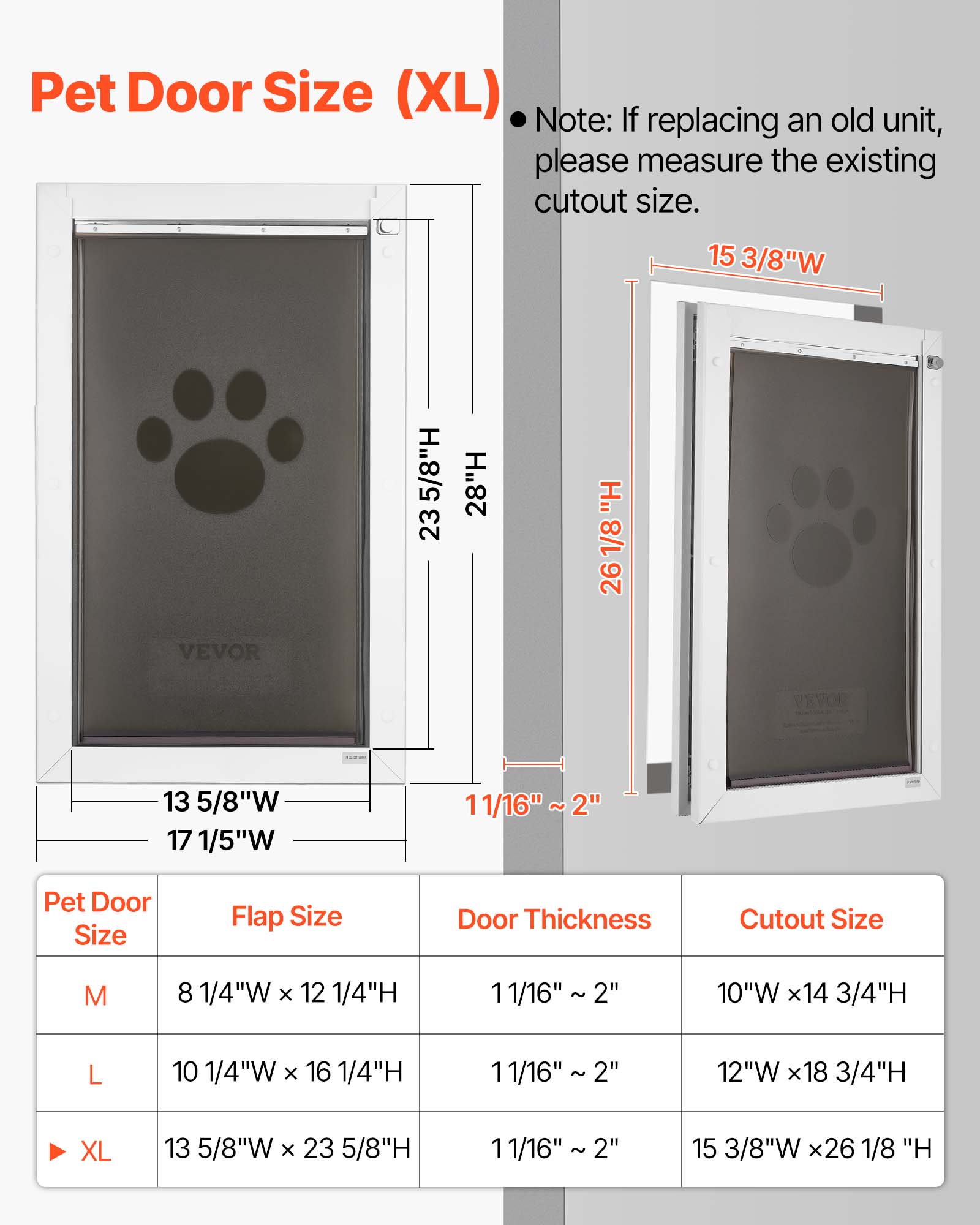 Pet Door Size (XL)  
Note: If replacing an old unit, please measure the existing cutout size.  

1 15 3/8"W 5/8"H 23 28"H  
1/8 26 VEVOR 13 5/8"W 17 1/5"W 11/16" ~ 2"  

Pet Door Size | Flap Size | Door Thickness | Cutout Size  
M | 8 1/4"W x 12 1/4"H | 11/16" 2" | 10"W x 14 3/4"H  
L | 10 1/4"W x 16 1/4"H | 11/16" 2" | 12"W x 18 3/4"H  
XL | 13 5/8"W x 23 5/8"H | 11/16" 2" | 15 3/8"W x 26 1/8"H