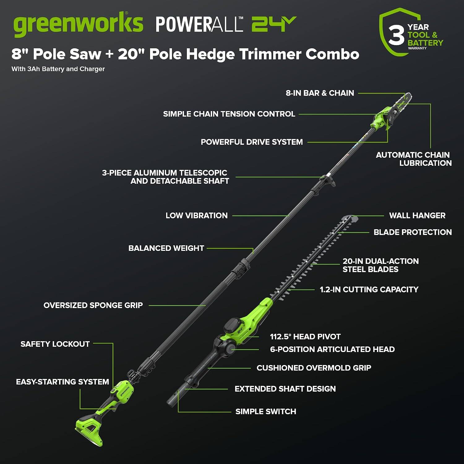 greenworks POWERALL 24Y 8" Pole Saw + 20" Pole Hedge Trimmer Combo With 3Ah Battery and Charger

- 8-IN BAR & CHAIN
- SIMPLE CHAIN TENSION CONTROL
- POWERFUL DRIVE SYSTEM
- 3-PIECE ALUMINUM TELESCOPIC AND DETACHABLE SHAFT
- AUTOMATIC CHAIN LUBRICATION
- LOW VIBRATION
- WALL HANGER
- BLADE PROTECTION
- BALANCED WEIGHT
- 20-IN DUAL-ACTION STEEL BLADES
- 1.2-IN CUTTING CAPACITY
- OVERSIZED SPONGE GRIP
- SAFETY LOCKOUT
- 112.5° HEAD PIVOT
- 6-POSITION ARTICULATED HEAD
- CUSHIONED OVERMOLD GRIP
- EASY-STARTING SYSTEM
- EXTENDED SHAFT DESIGN
- SIMPLE SWITCH

3 YEAR TOOL & BATTERY WARRANTY