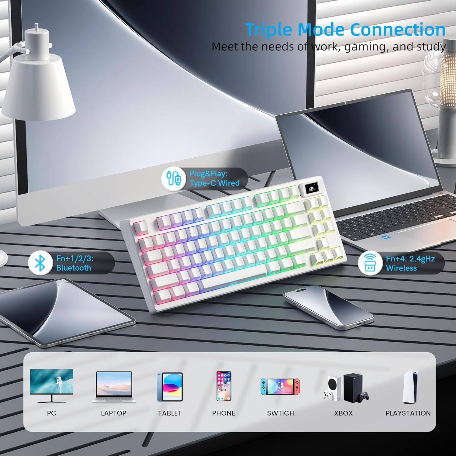 Triple Mode Connection  
Meet the needs of work, gaming, and study  

Plug&Play:  
Wired Type-C  

Fn+1/2/3:  
Bluetooth  

Fn+4:  
2.4GHz Wireless  

PC LAPTOP TABLET PHONE SWITCH XBOX PLAYSTATION