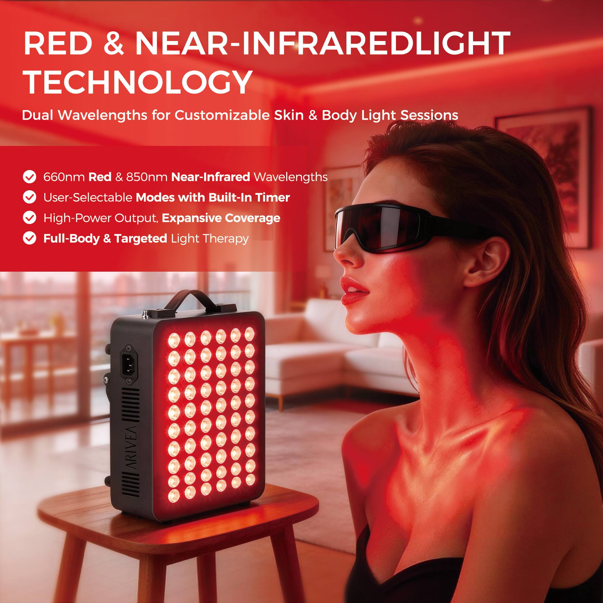 RED & NEAR-INFRARED LIGHT TECHNOLOGY

Dual Wavelengths for Customizable Skin & Body Light Sessions

- 660nm Red & 850nm Near-Infrared Wavelengths
- User-Selectable Modes with Built-In Timer
- High-Power Output, Expansive Coverage
- Full-Body & Targeted Light Therapy

ARIVEA