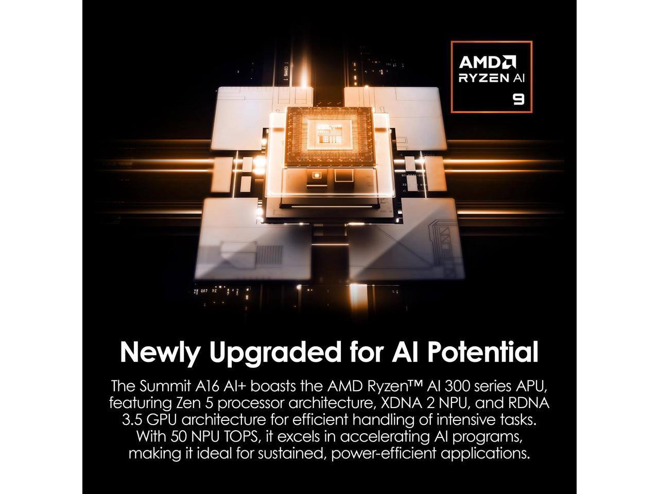 AMD Ryzen AI 9

Newly Upgraded for AI Potential

The Summit A16 AI+ boasts the AMD Ryzen™ AI 300 series APU, featuring Zen 5 processor architecture, XDNA 2 NPU, and RDNA 3.5 GPU architecture for efficient handling of intensive tasks. With 50 NPU TOPS, it excels in accelerating AI programs, making it ideal for sustained, power-efficient applications.