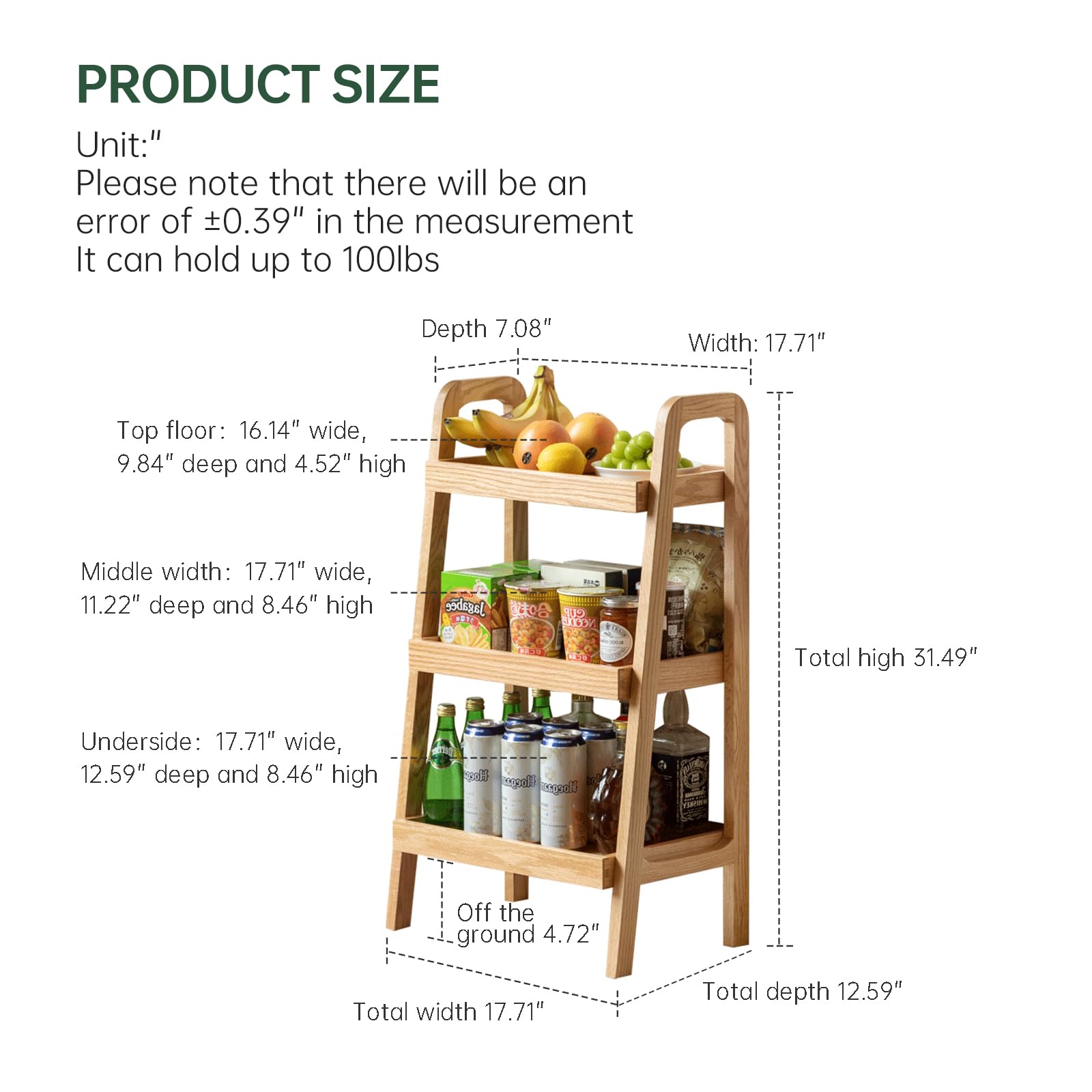 **PRODUCT SIZE**

Unit:"

Please note that there will be an error of ±0.39" in the measurement. It can hold up to 100lbs.

- **Top floor:** 16.14" wide, 9.84" deep and 4.52" high
- **Middle width:** 17.71" wide, 11.22" deep and 8.46" high
- **Underside:** 17.71" wide, 12.59" deep and 8.46" high

- **Width:** 17.71"
- **Depth:** 7.08"
- **Total high:** 31.49"
- **Total width:** 17.71"
- **Total depth:** 12.59"
- **Off the ground:** 4.72"