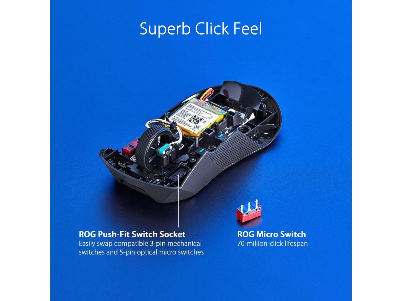 Superb Click Feel

ROG Push-Fit Switch Socket
Easily swap compatible 3-pin mechanical switches and 5-pin optical micro switches

ROG Micro Switch
70-million-click lifespan