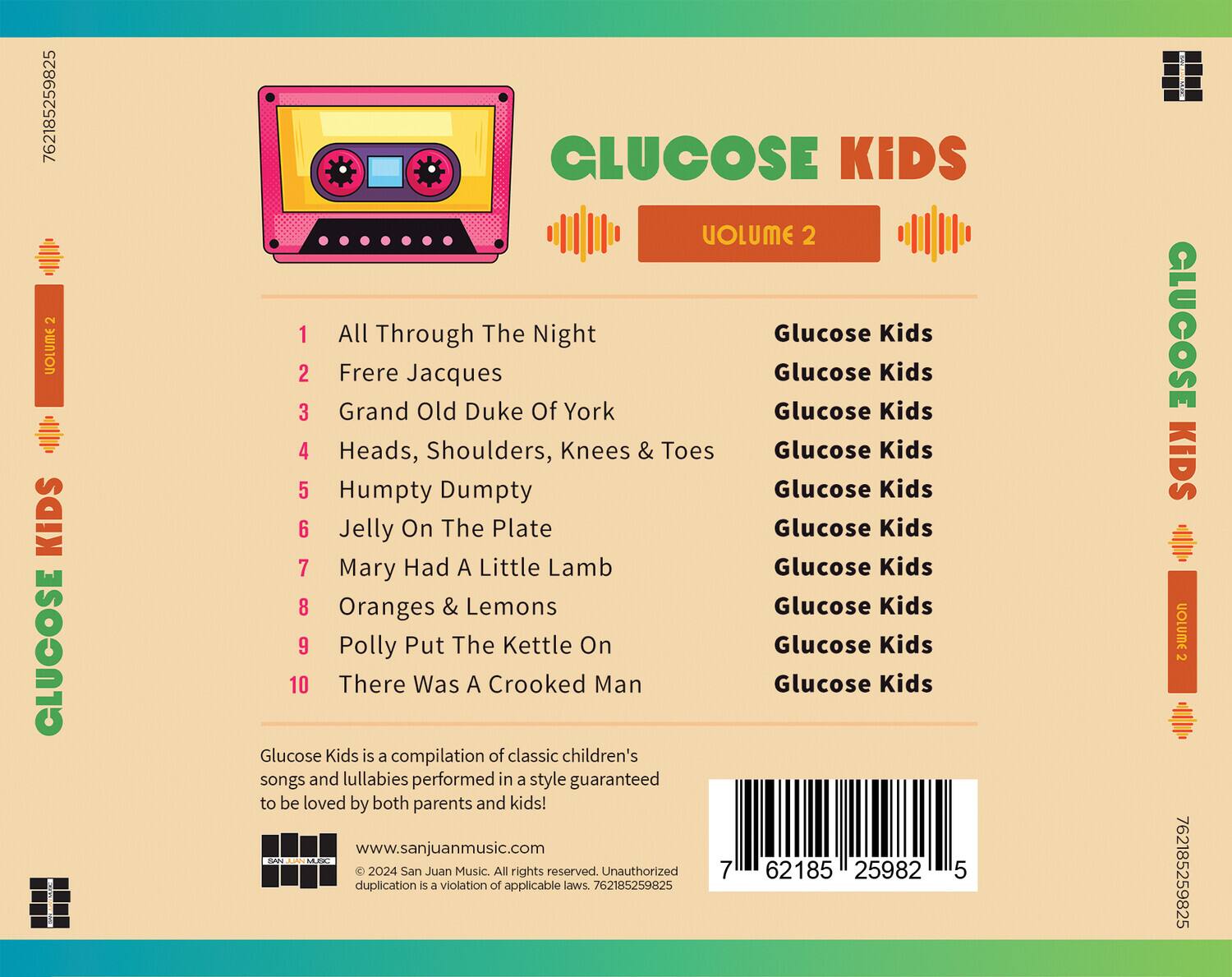 **GLUCOSE KIDS**  
**VOLUME 2**

1. All Through The Night  
   Glucose Kids

2. Frere Jacques  
   Glucose Kids

3. Grand Old Duke Of York  
   Glucose Kids

4. Heads, Shoulders, Knees & Toes  
   Glucose Kids

5. Humpty Dumpty  
   Glucose Kids

6. Jelly On The Plate  
   Glucose Kids

7. Mary Had A Little Lamb  
   Glucose Kids

8. Oranges & Lemons  
   Glucose Kids

9. Polly Put The Kettle On  
   Glucose Kids

10. There Was A Crooked Man  
    Glucose Kids

Glucose Kids is a compilation of classic children's songs and lullabies performed in a style guaranteed to be loved by both parents and kids!

www.sanjuanmusic.com

© 2024 San Juan Music. All rights reserved. Unauthorized duplication is a violation of applicable laws. 762185259825

---

**762185259825**  
**259825**  
**5**