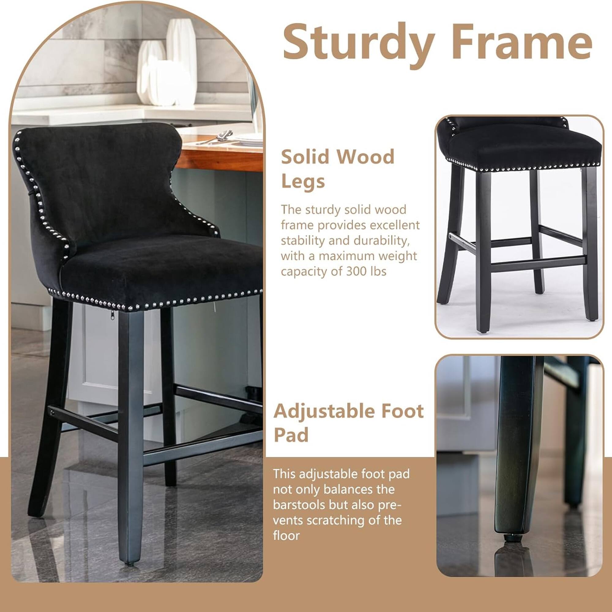 Sturdy Frame

Solid Wood Legs
The sturdy solid wood frame provides excellent stability and durability, with a maximum weight capacity of 300 lbs.

Adjustable Foot Pad
This adjustable foot pad not only balances the barstools but also prevents scratching of the floor.