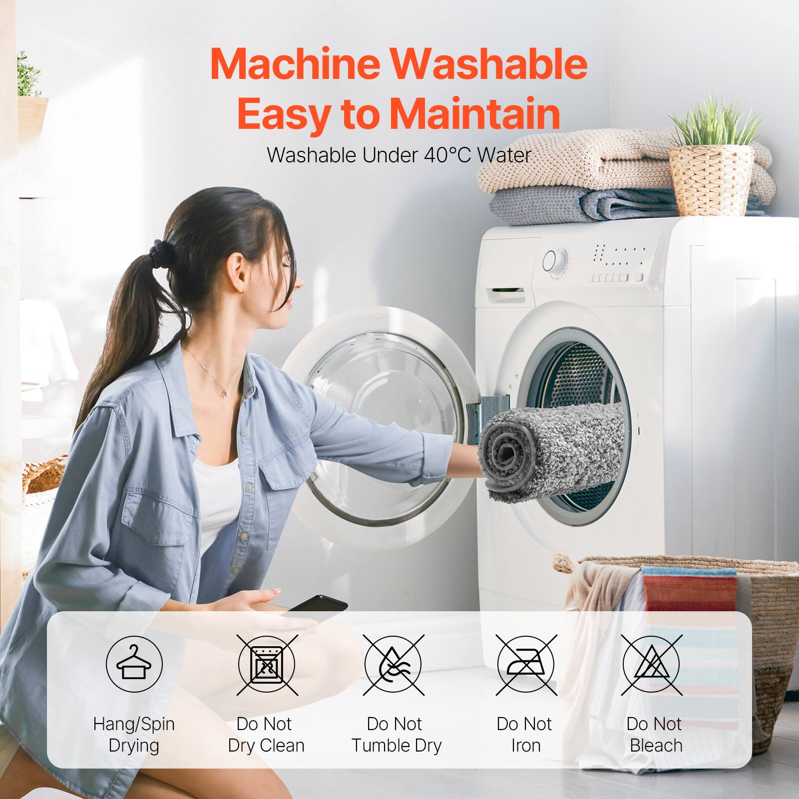 Machine Washable  
Easy to Maintain  

Washable Under 40°C Water  

Hang/Spin Drying  
Do Not Dry Clean  
Do Not Tumble Dry  
Do Not Iron  
Do Not Bleach