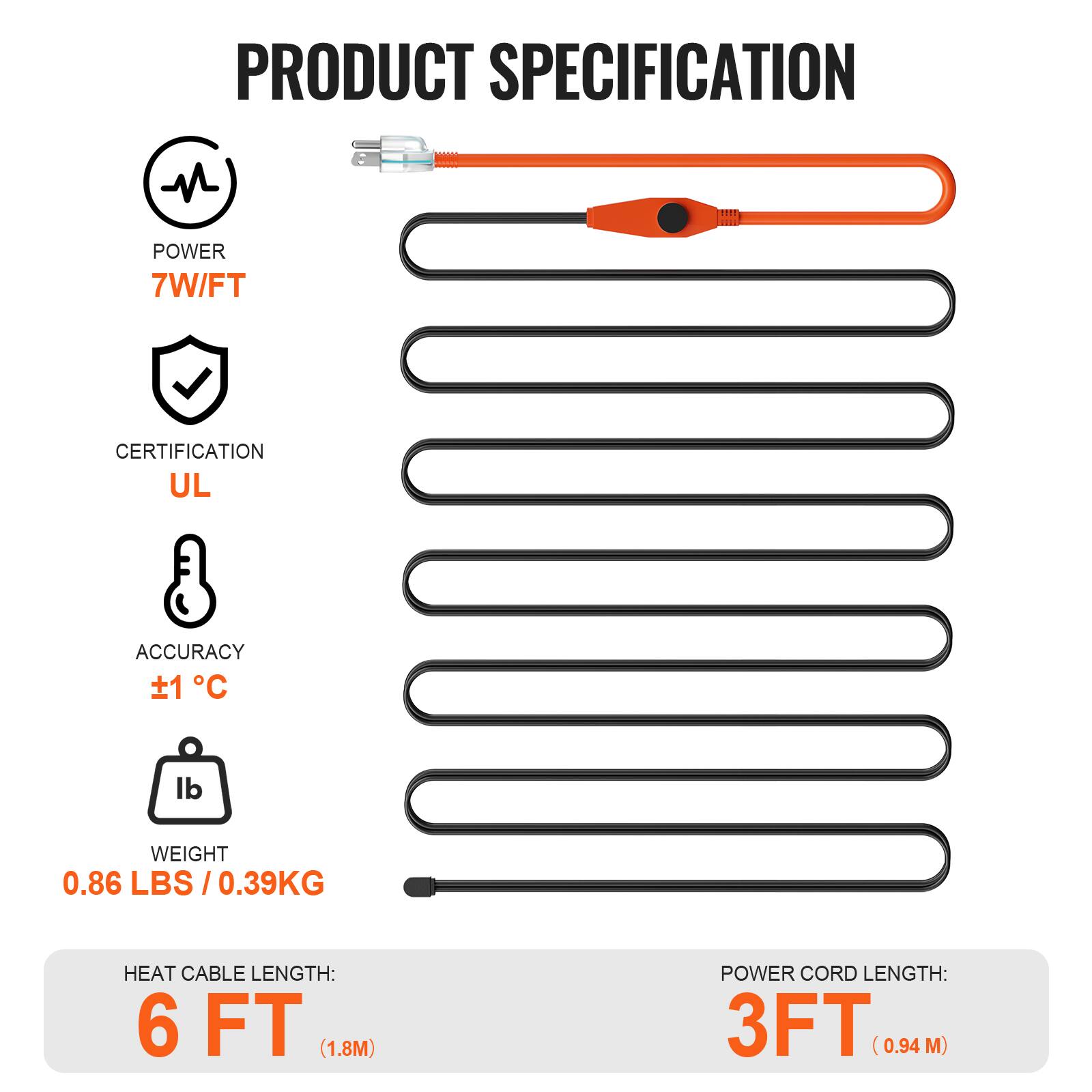 PRODUCT SPECIFICATION

- POWER: 7W/FT
- CERTIFICATION: UL
- ACCURACY: ±1°C
- WEIGHT: 0.86 LBS / 0.39KG
- HEAT CABLE LENGTH: 6 FT (1.8M)
- POWER CORD LENGTH: 3FT (0.94 M)