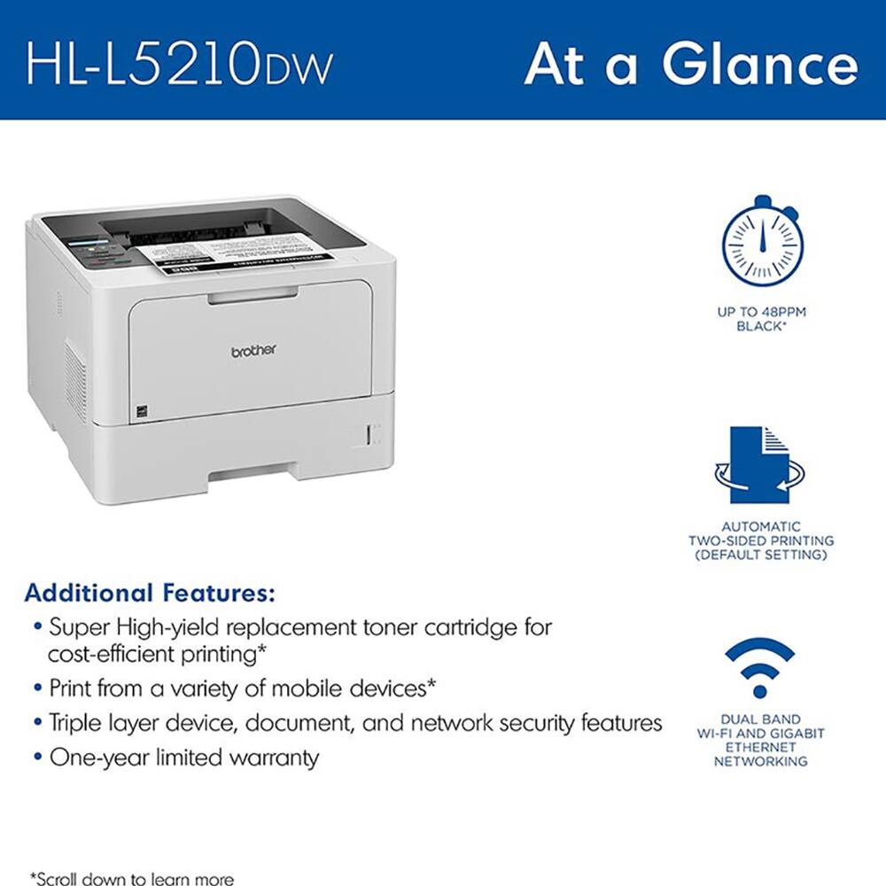 HL-L5210DW

At a Glance

brother

UP TO 48PPM BLACK*

AUTOMATIC TWO-SIDED PRINTING (DEFAULT SETTING)

Additional Features:
- Super High-yield replacement toner cartridge for cost-efficient printing*
- Print from a variety of mobile devices*
- Triple layer device, document, and network security features
- One-year limited warranty

DUAL BAND WI-FI AND GIGABIT ETHERNET NETWORKING

*Scroll down to learn more