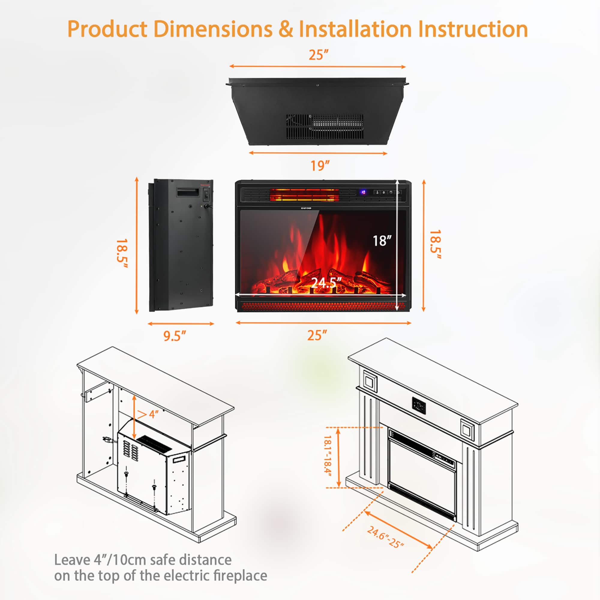 Product Dimensions & Installation Instruction
- 25"
- 19"
- 18.5"
- 24.5"
- 18"
- 9.5"
- 4"
- 18.1"-18.4"
- 24.6"-25"
Leave 4"/10cm safe distance on the top of the electric fireplace