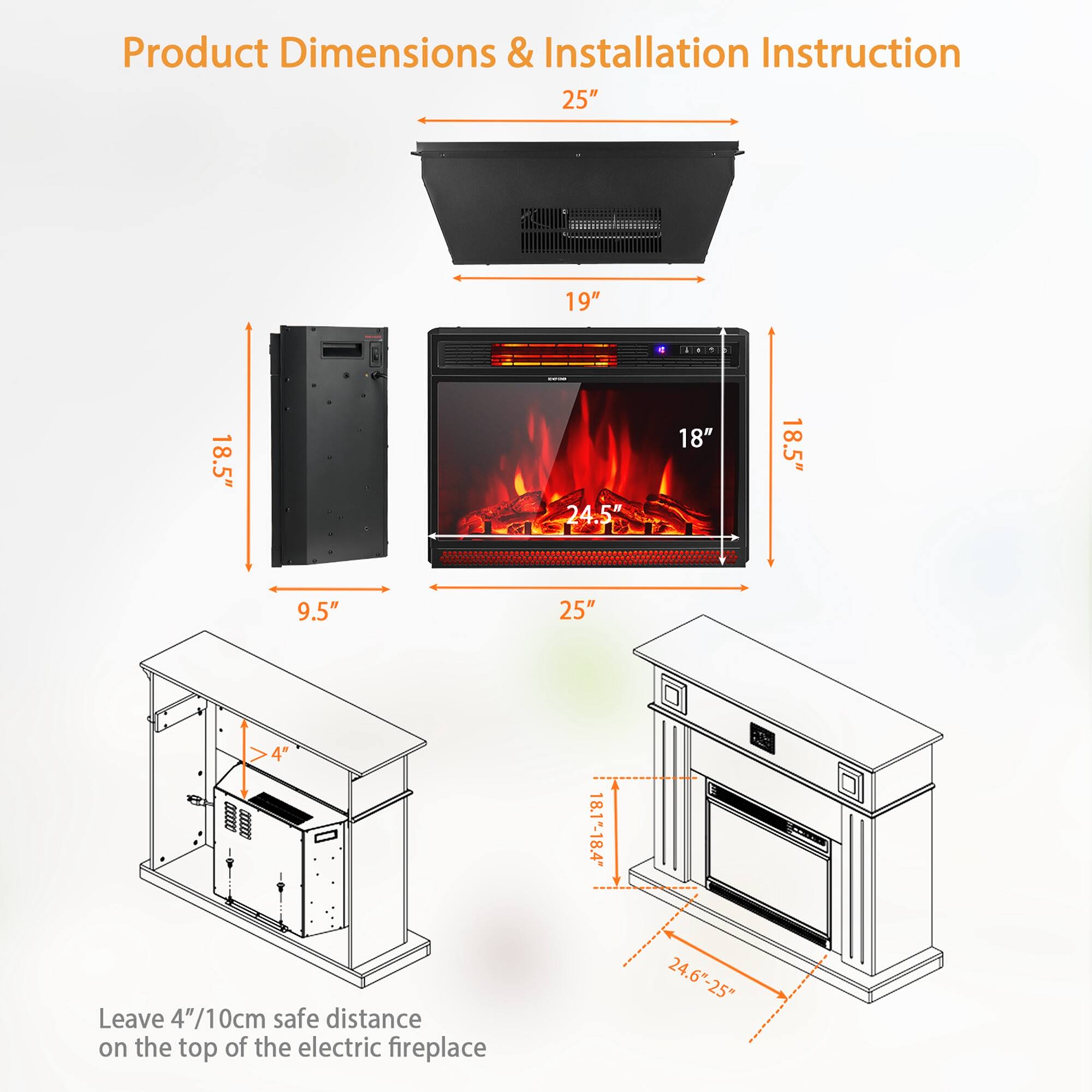 Product Dimensions & Installation Instruction

- 25"
- 19"
- 18.5"
- 24.5"
- 18"
- 9.5"
- 4"
- 18.1"-18.4"
- 24.6"-25"

Leave 4"/10cm safe distance on the top of the electric fireplace