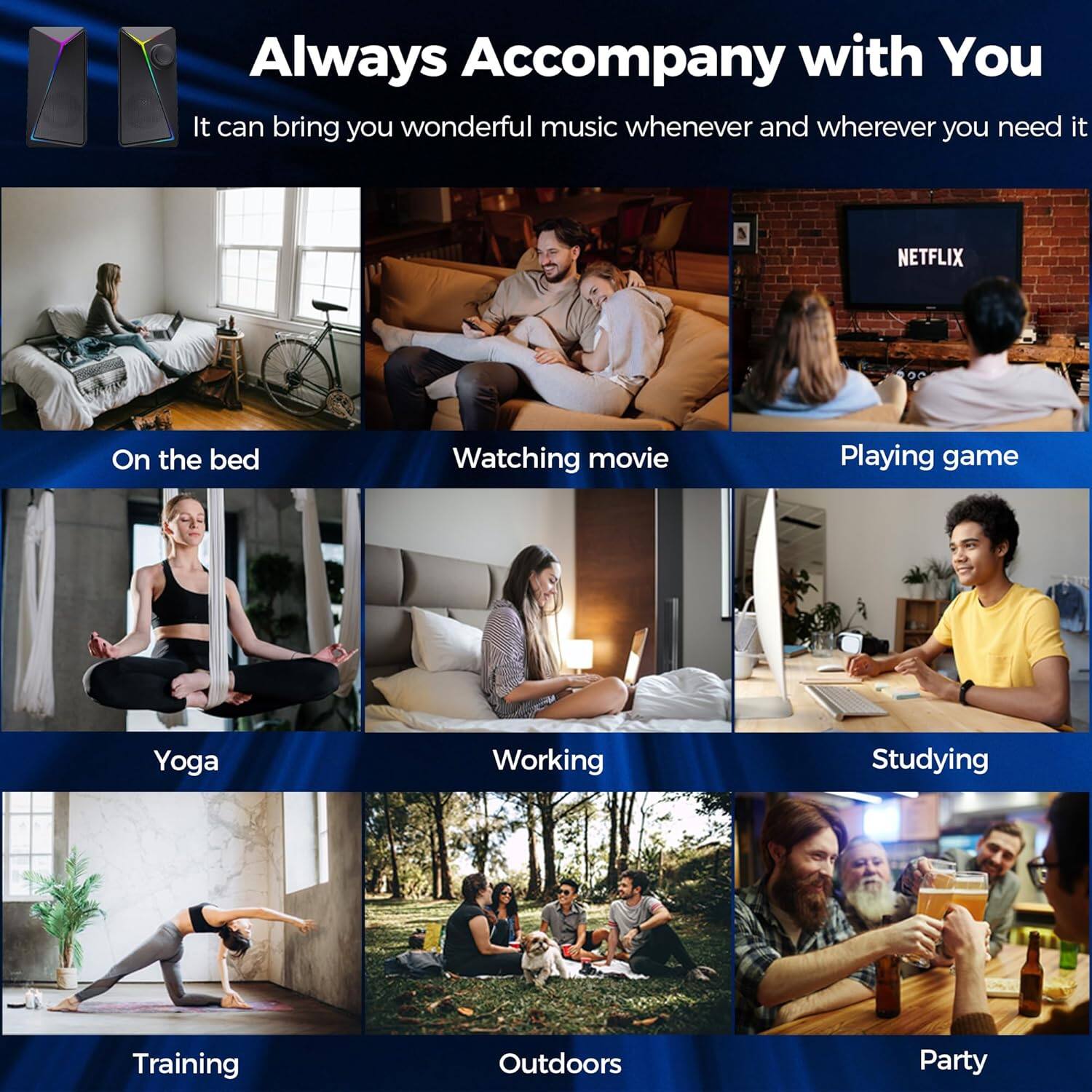 Always Accompany with You

It can bring you wonderful music whenever and wherever you need it

- On the bed
- Watching movie
- Playing game
- Yoga
- Working
- Studying
- Training
- Outdoors
- Party