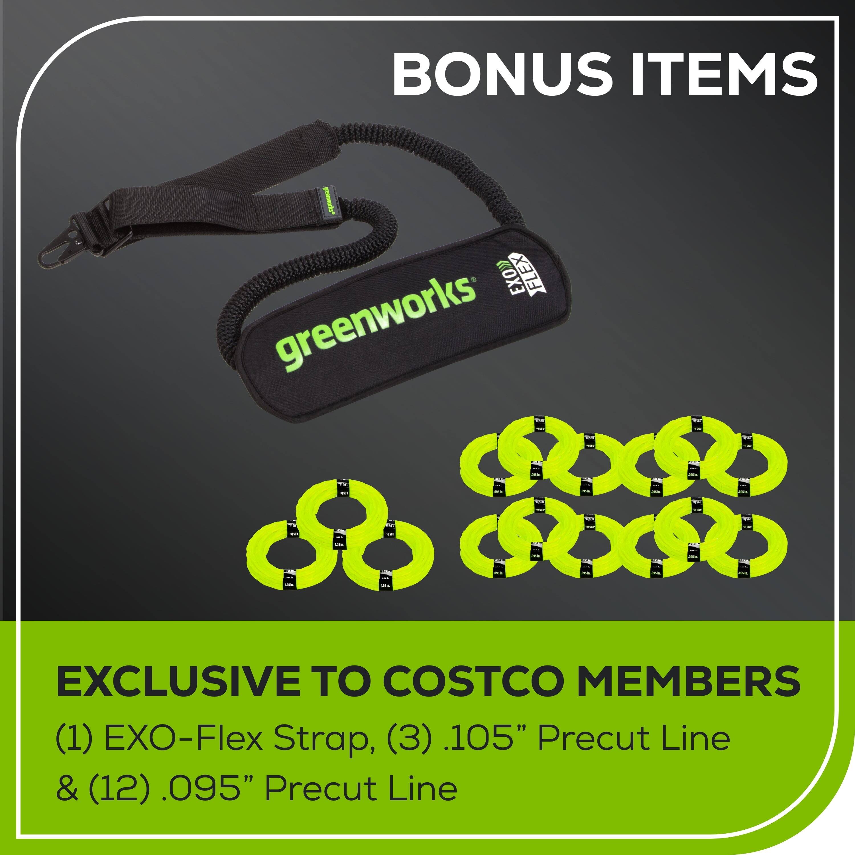 BONUS ITEMS

EXCLUSIVE TO COSTCO MEMBERS

(1) EXO-Flex Strap, (3) .105" Precut Line & (12) .095" Precut Line
