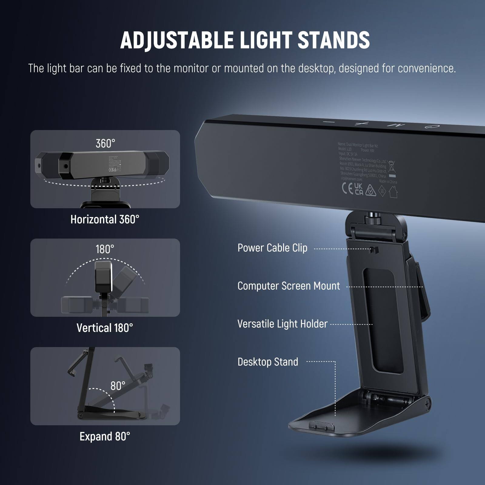 ADJUSTABLE LIGHT STANDS

The light bar can be fixed to the monitor or mounted on the desktop, designed for convenience.

- Horizontal 360°
- Vertical 180°
- Expand 80°

Power Cable Clip
Computer Screen Mount
Versatile Light Holder
Desktop Stand