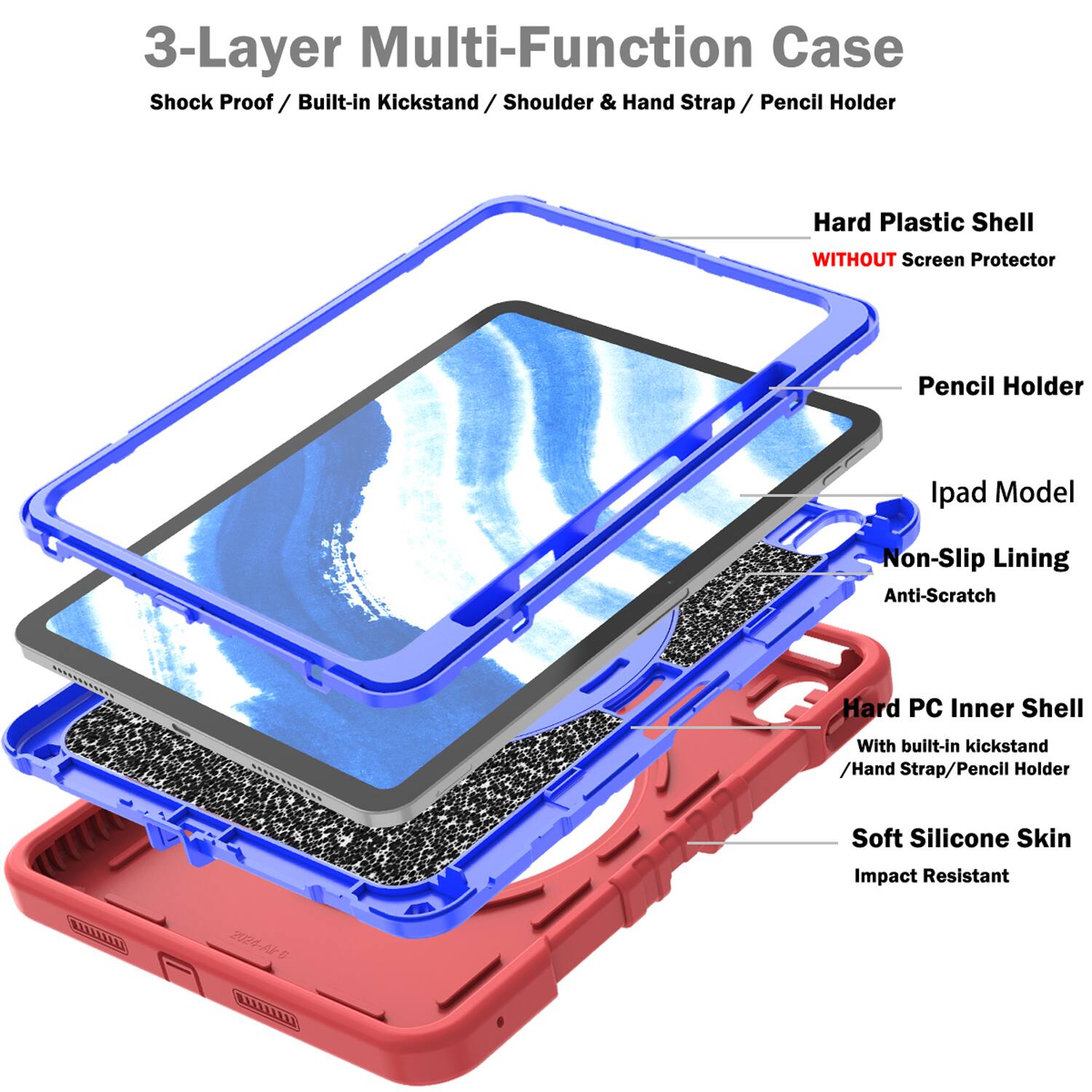 3-Layer Multi-Function Case  
Shock Proof / Built-in Kickstand / Shoulder & Hand Strap / Pencil Holder  
Hard Plastic Shell WITHOUT Screen Protector  
Pencil Holder  
Ipad Model  
Non-Slip Lining  
Anti-Scratch  
Hard PC Inner Shell With built-in kickstand / Hand Strap / Pencil Holder  
Soft Silicone Skin  
Impact Resistant