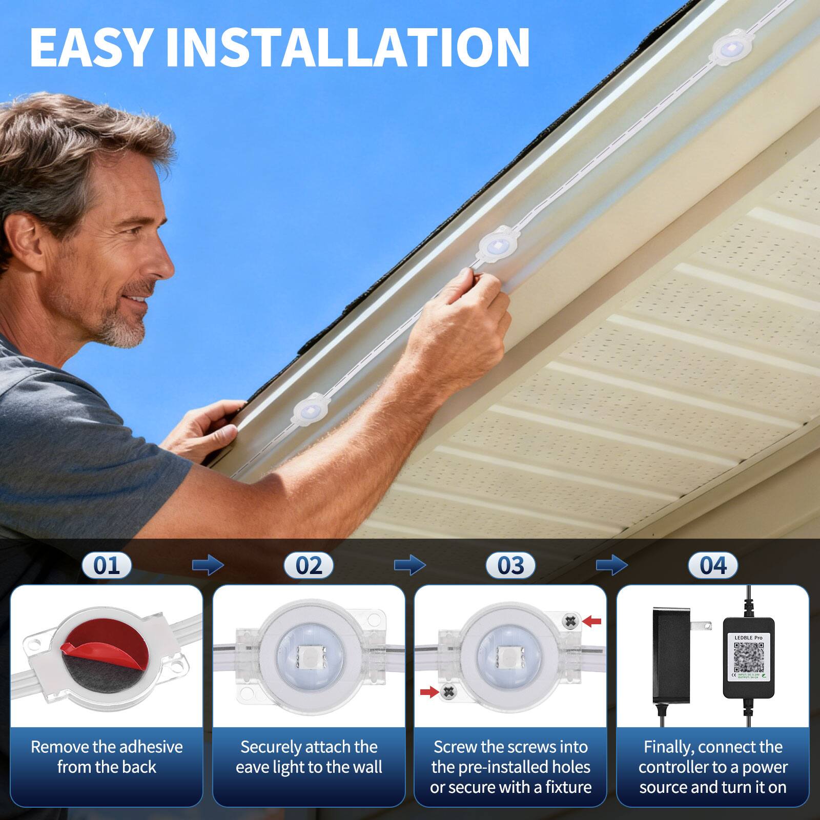 EASY INSTALLATION

01. Remove the adhesive from the back
02. Securely attach the eave light to the wall
03. Screw the screws into the pre-installed holes or secure with a fixture
04. Finally, connect the controller to a power source and turn it on