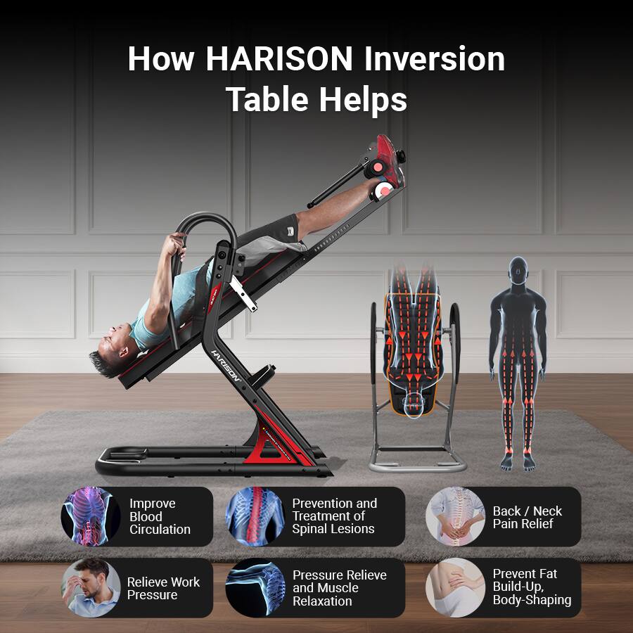 How HARISON Inversion Table Helps

- Improve Blood Circulation
- Prevention and Treatment of Spinal Lesions
- Back / Neck Pain Relief
- Relieve Work Pressure
- Pressure Relieve and Muscle Relaxation
- Prevent Fat Build-Up, Body-Shaping