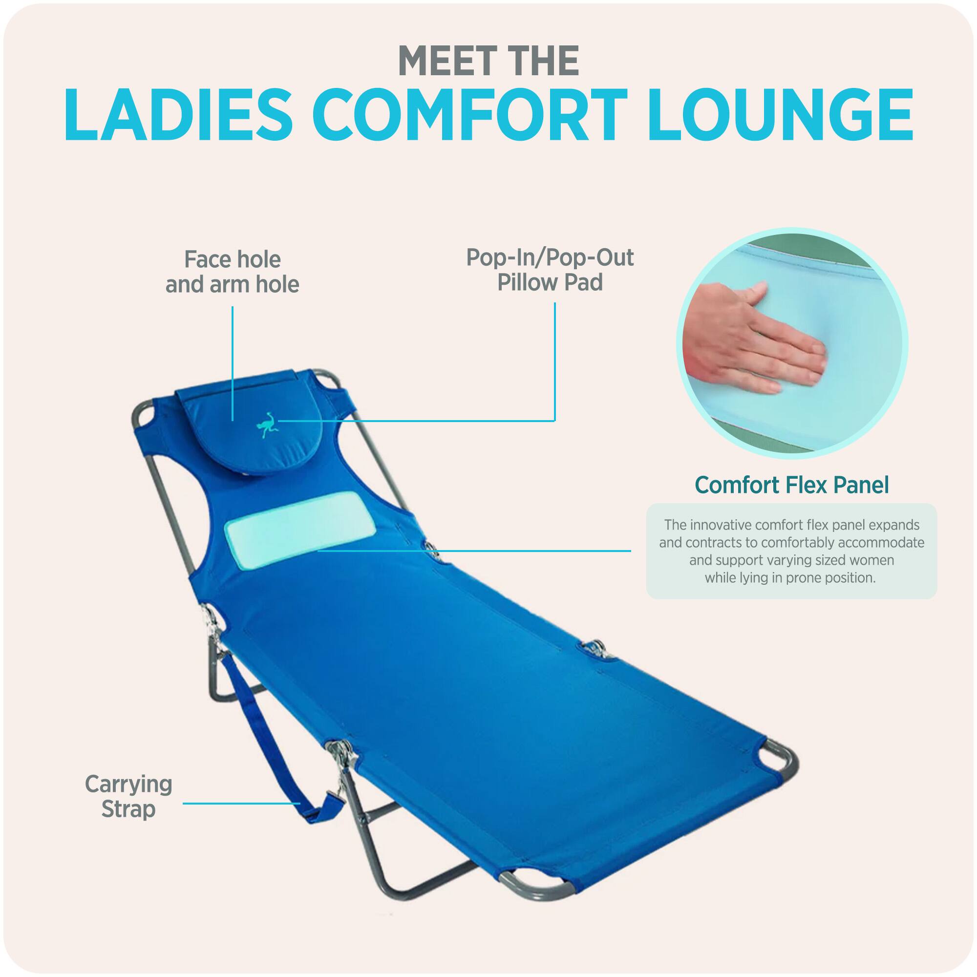 MEET THE LADIES COMFORT LOUNGE

- Face hole and arm hole
- Pop-In/Pop-Out Pillow Pad
- Comfort Flex Panel
  - The innovative comfort flex panel expands and contracts to comfortably accommodate and support varying sized women while lying in prone position.
- Carrying Strap