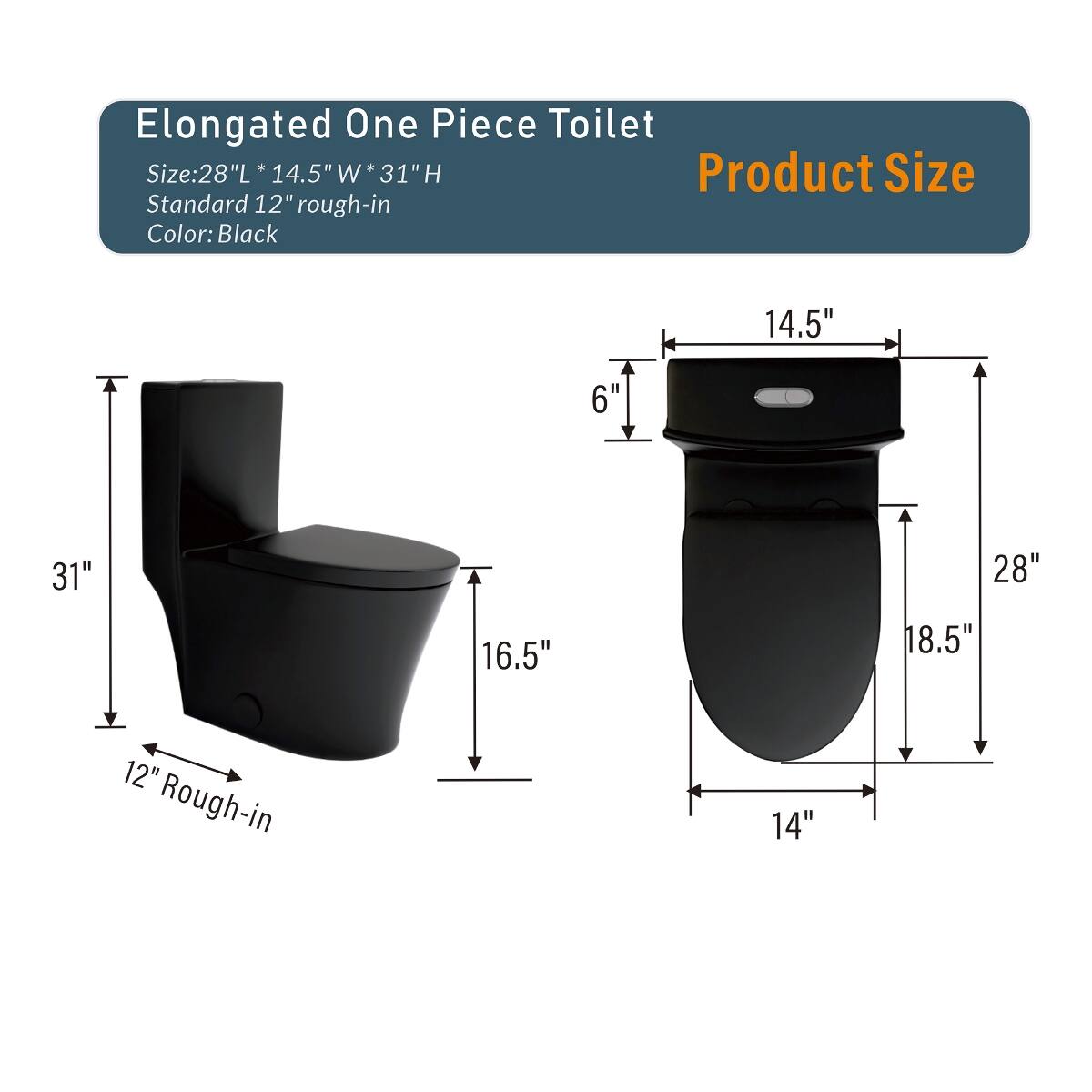 Elongated One Piece Toilet  
Size: 28"L * 14.5"W * 31"H  
Product Size  
Standard 12" rough-in  
Color: Black  

14.5"  
6"  
31"  
28"  
16.5"  
18.5"  
12" Rough-in  
14"