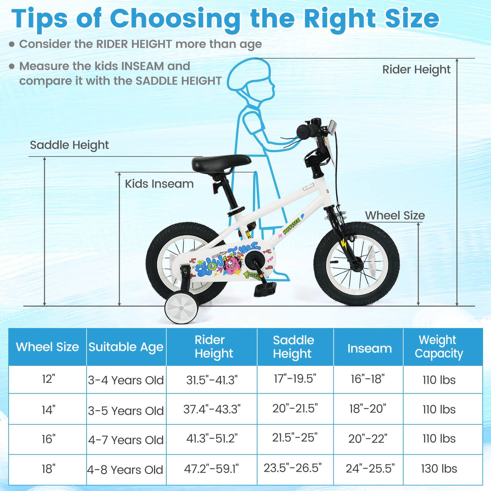 Tips of Choosing the Right Size

- Consider the RIDER HEIGHT more than age
- Measure the kids INSEAM and compare it with the SADDLE HEIGHT

| Wheel Size | Suitable Age | Rider Height | Saddle Height | Inseam | Weight Capacity |
|------------|--------------|--------------|--------------|--------|----------------|
| 12"        | 3-4 Years Old | 31.5"-41.3"   | 17"-19.5"     | 16"-18" | 110 lbs        |
| 14"        | 3-5 Years Old | 37.4"-43.3"   | 20"-21.5"     | 18"-20" | 110 lbs        |
| 16"        | 4-7 Years Old | 41.3"-51.2"   | 21.5"-25"     | 20"-22" | 110 lbs        |
| 18"        | 4-8 Years Old | 47.2"-59.1"   | 2