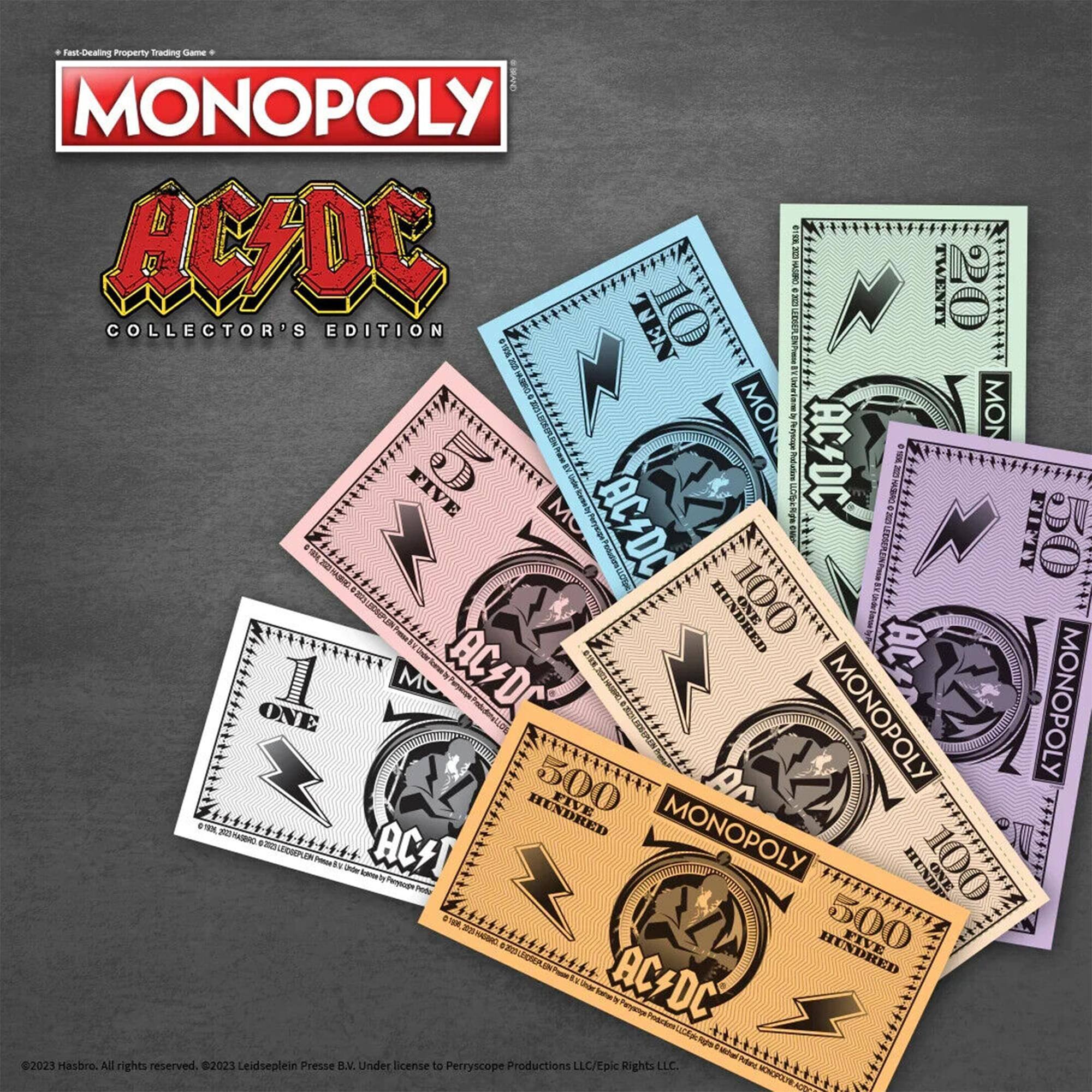 Fast-Dealing Property Trading Game  
MONOPOLY  
AC/DC COLLECTOR'S EDITION  

TWENTY  
FIVE  
FIFTY  
ONE HUNDRED  
FIVE HUNDRED  
500  

AC/DC  
MONOPOLY  

©2023 Hasbro. All rights reserved.  
©2023 Leidseplein Presse B.V. Under license to Perryscope Productions LLC/Epic Rights LLC.