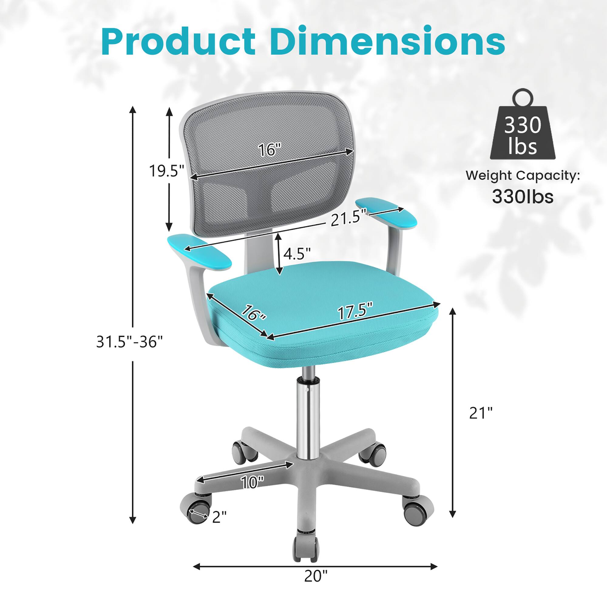 Product Dimensions:  
- Width: 19.5"  
- Depth: 16"  
- Height: 31.5"-36"  
- Seat Height: 4.5"  
- Seat Width: 21.5"  
- Seat Depth: 17.5"  
- Back Height: 21"  
- Armrest Height: 16"  
- Base Width: 20"  
- Base Diameter: 10"  
- Casters: 2"  

Weight Capacity: 330 lbs