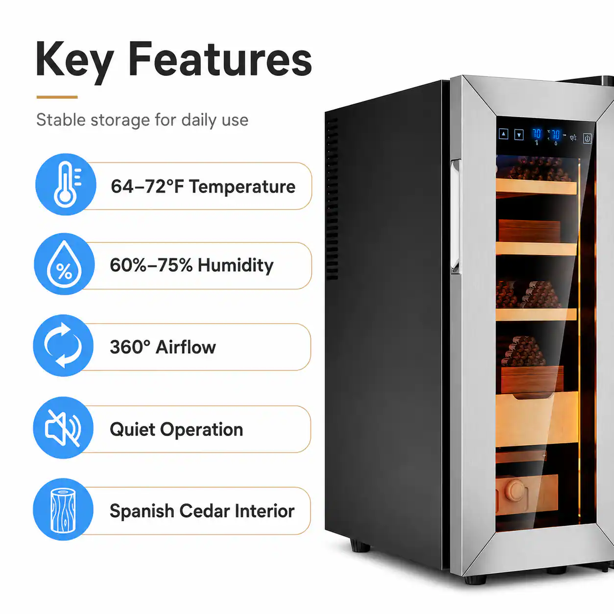 Key Features  
Stable storage for daily use  
64-72°F Temperature  
60%-75% Humidity  
360° Airflow  
Quiet Operation  
Spanish Cedar Interior