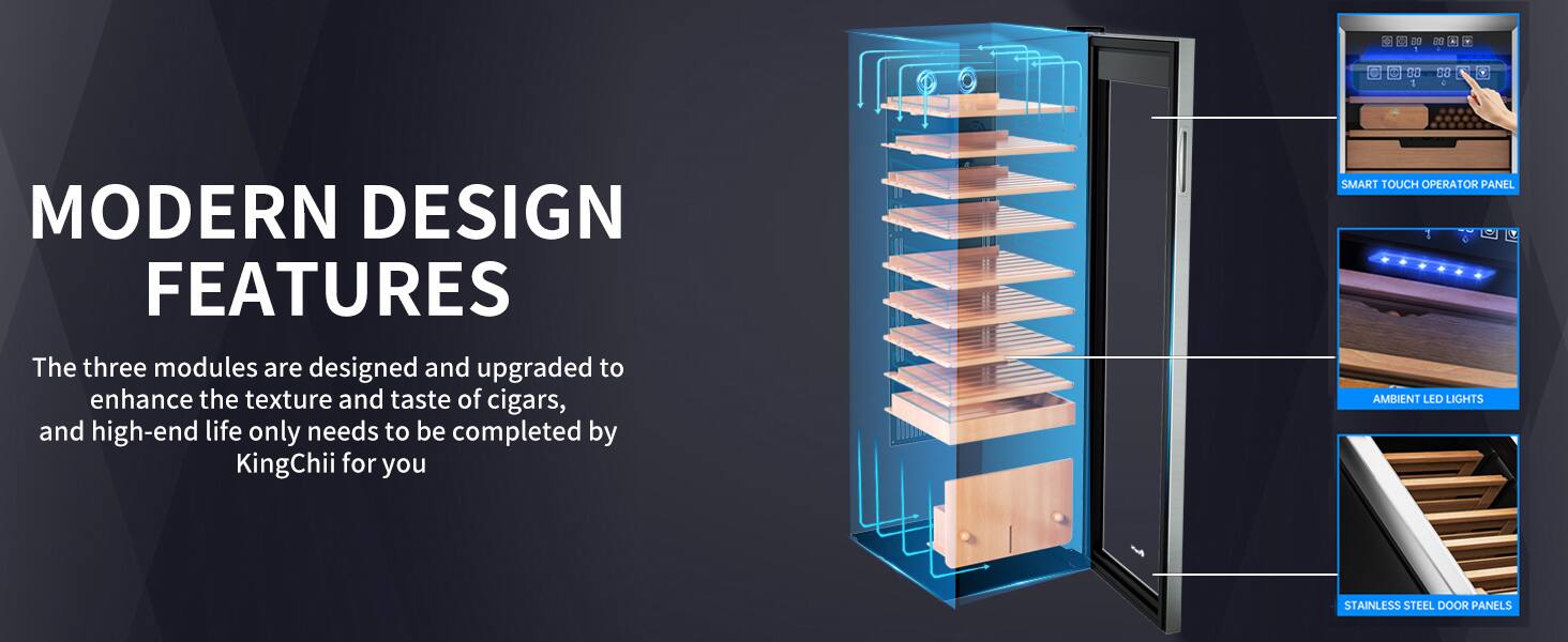 MODERN DESIGN FEATURES

The three modules are designed and upgraded to enhance the texture and taste of cigars, and high-end life only needs to be completed by KingChii for you

SMART TOUCH OPERATOR PANEL
4 AMBIENT LED LIGHTS
STAINLESS STEEL DOOR PANELS
