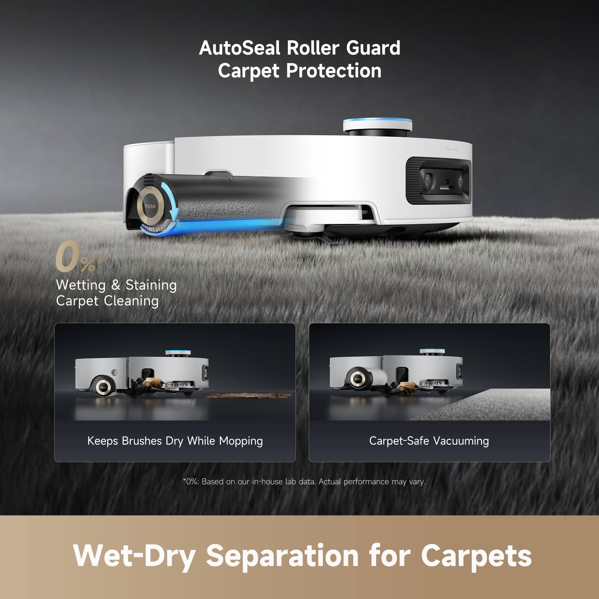 AutoSeal Roller Guard Carpet Protection

0% Wetting & Staining Carpet Cleaning

- Keeps Brushes Dry While Mopping
- Carpet-Safe Vacuuming

*0%: Based on our in-house lab data. Actual performance may vary.

Wet-Dry Separation for Carpets